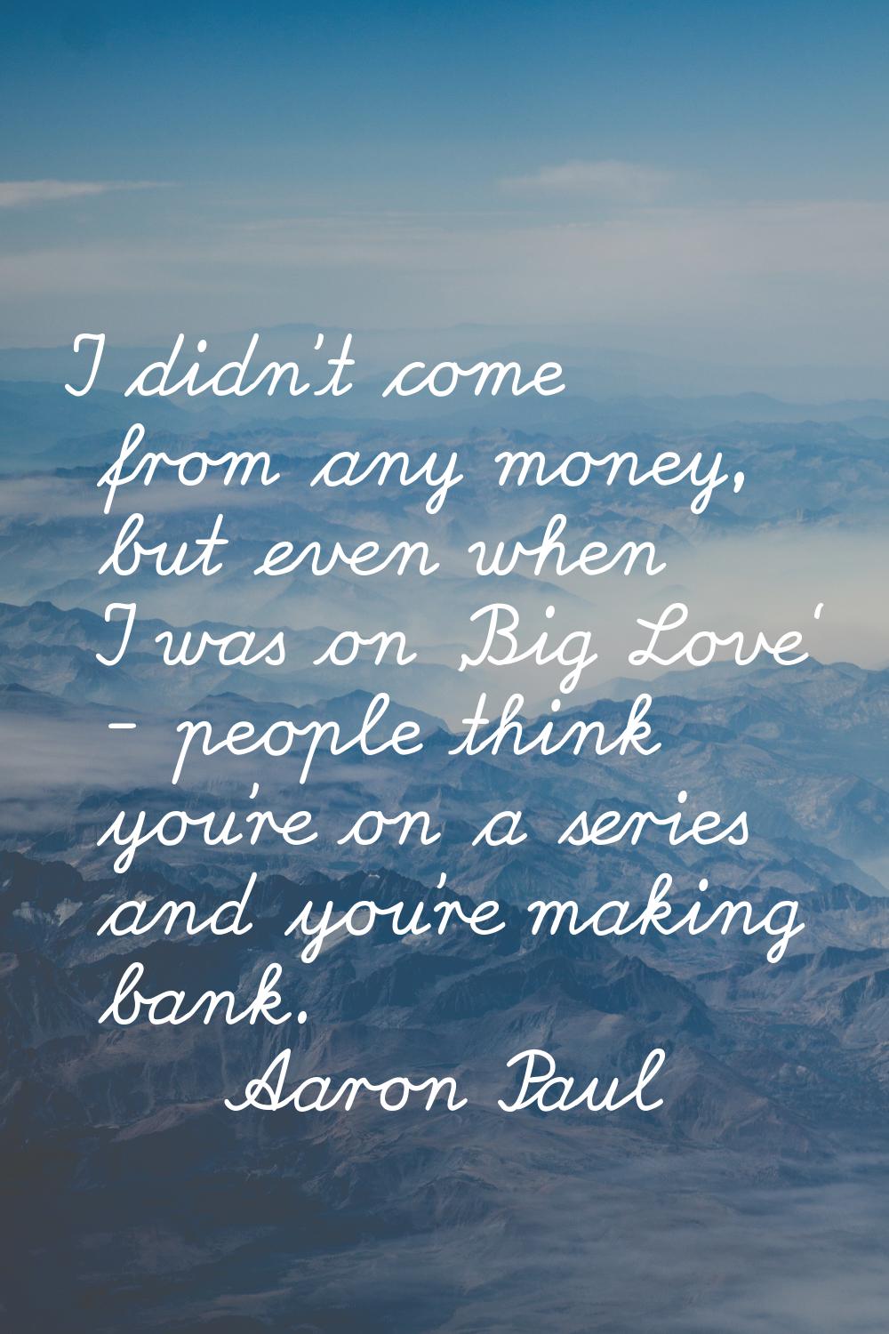 I didn't come from any money, but even when I was on 'Big Love' - people think you're on a series a