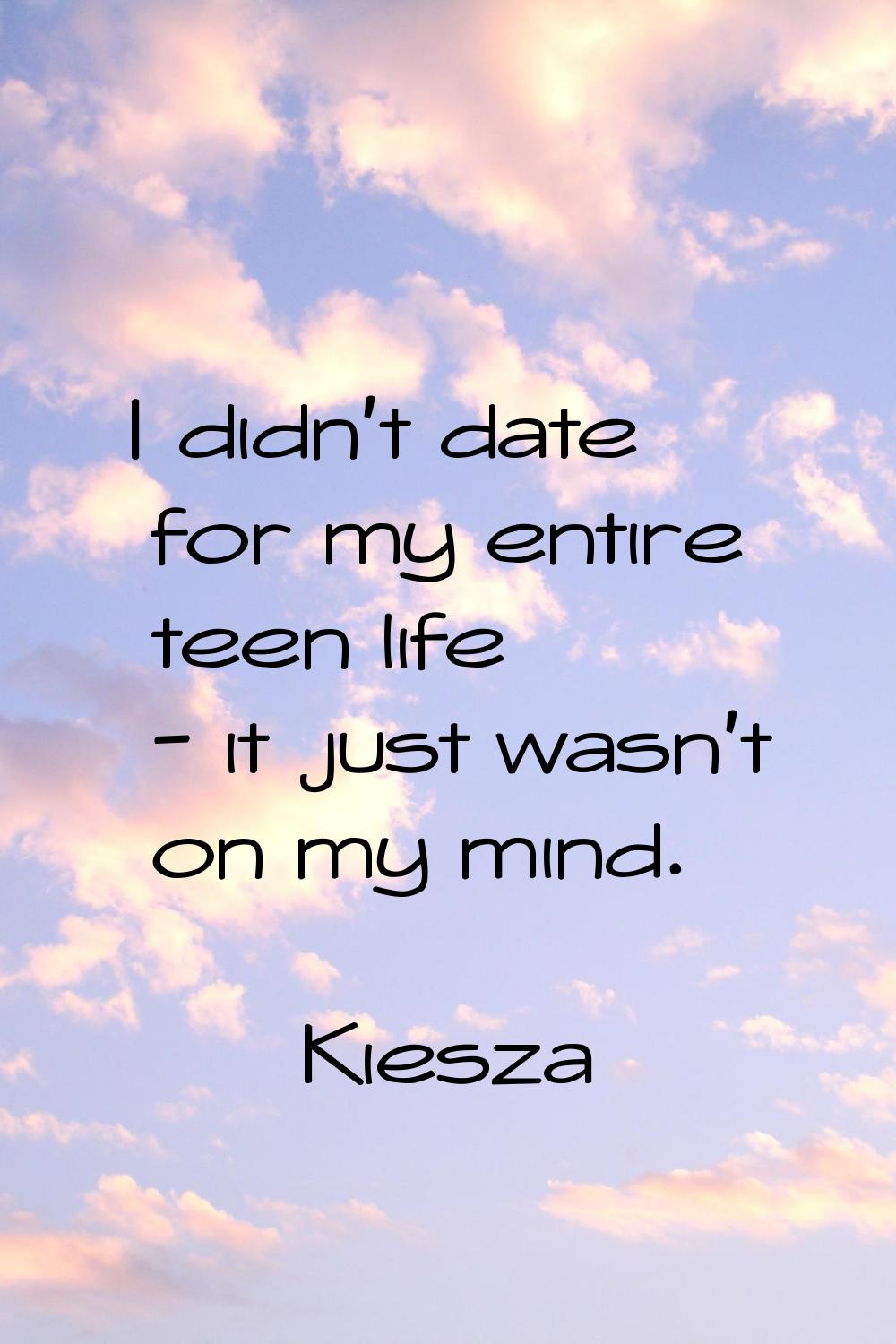 I didn't date for my entire teen life - it just wasn't on my mind.