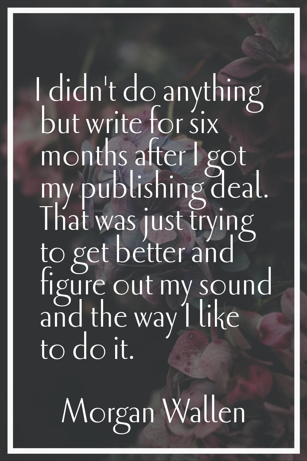I didn't do anything but write for six months after I got my publishing deal. That was just trying 
