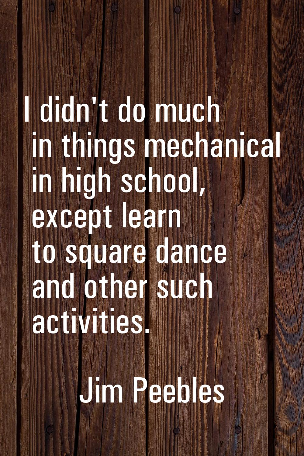 I didn't do much in things mechanical in high school, except learn to square dance and other such a
