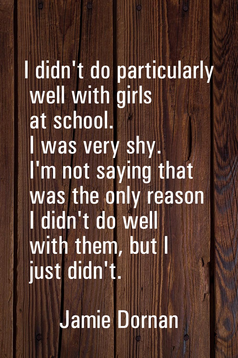 I didn't do particularly well with girls at school. I was very shy. I'm not saying that was the onl
