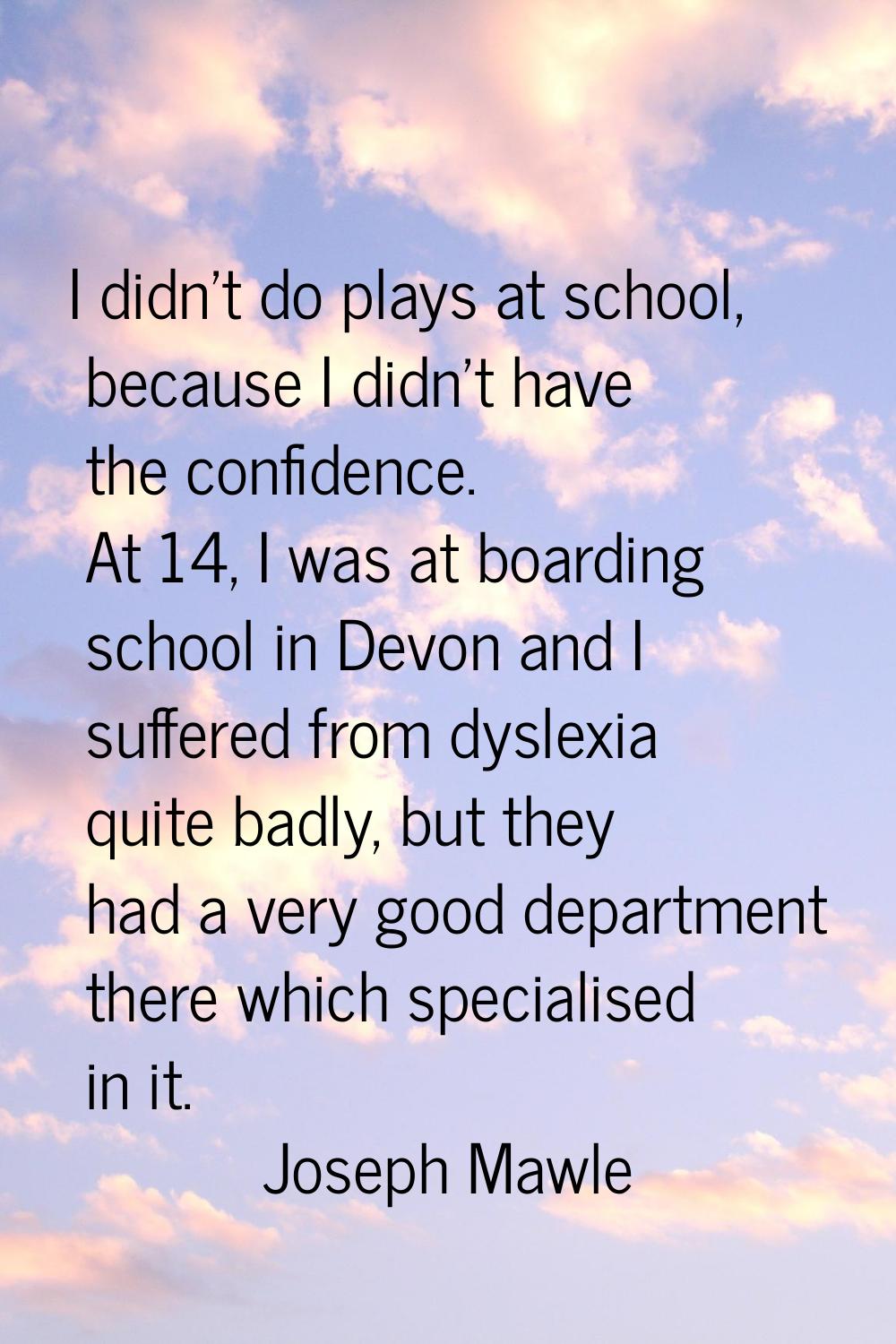I didn't do plays at school, because I didn't have the confidence. At 14, I was at boarding school 