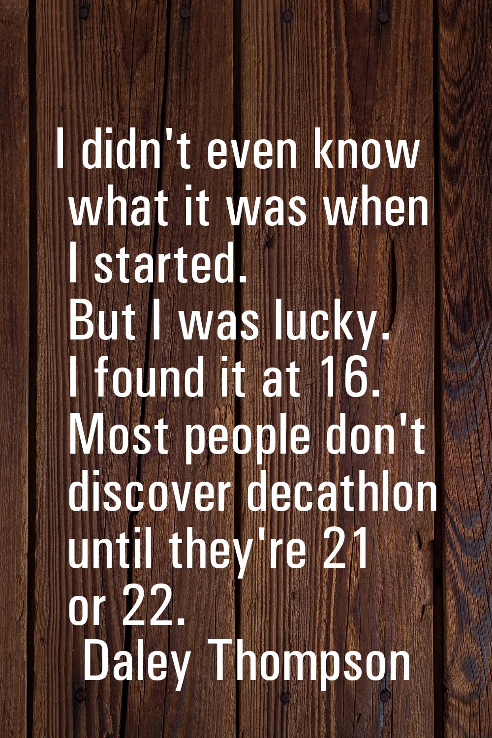I didn't even know what it was when I started. But I was lucky. I found it at 16. Most people don't