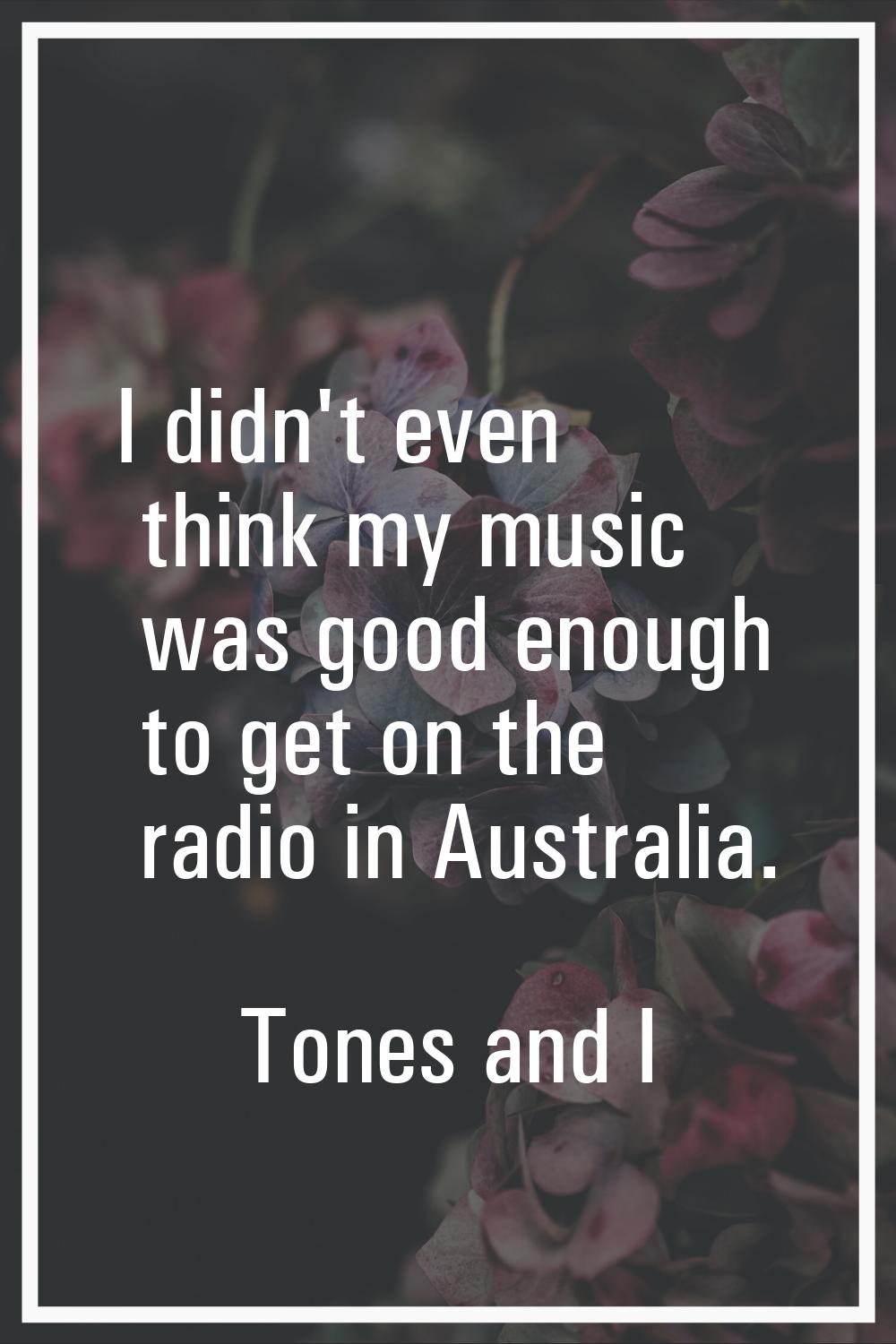 I didn't even think my music was good enough to get on the radio in Australia.