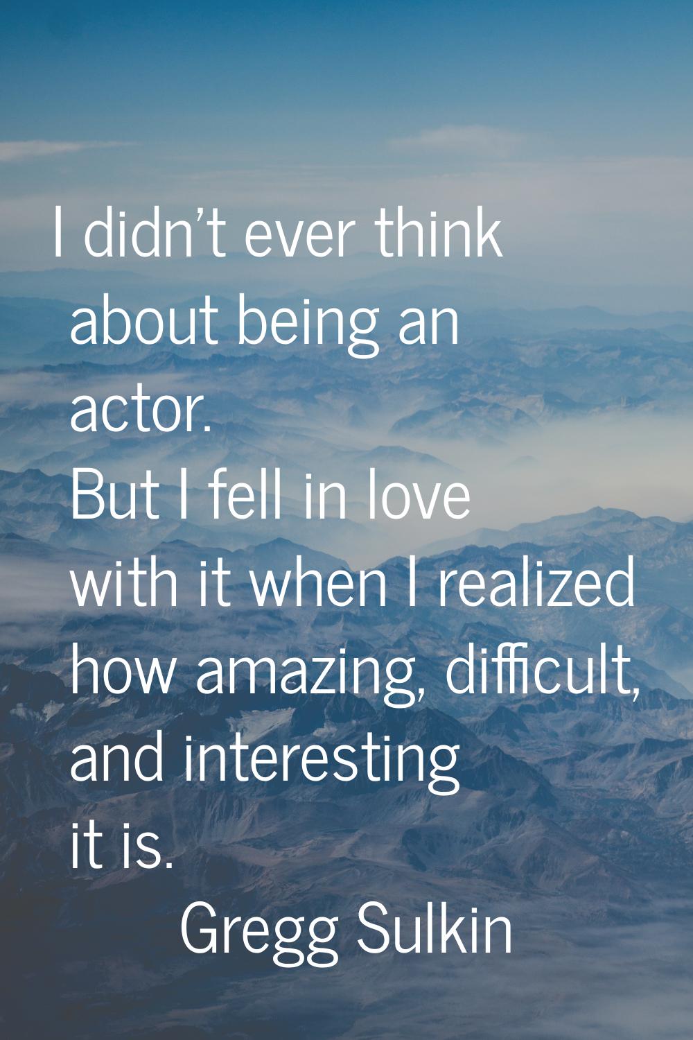 I didn't ever think about being an actor. But I fell in love with it when I realized how amazing, d