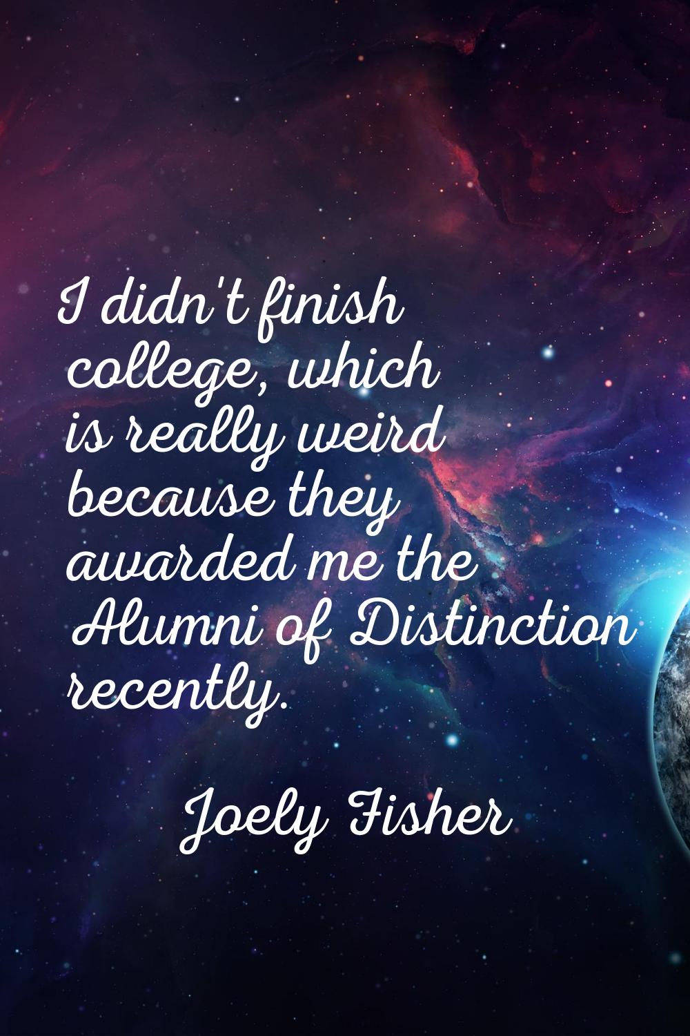 I didn't finish college, which is really weird because they awarded me the Alumni of Distinction re