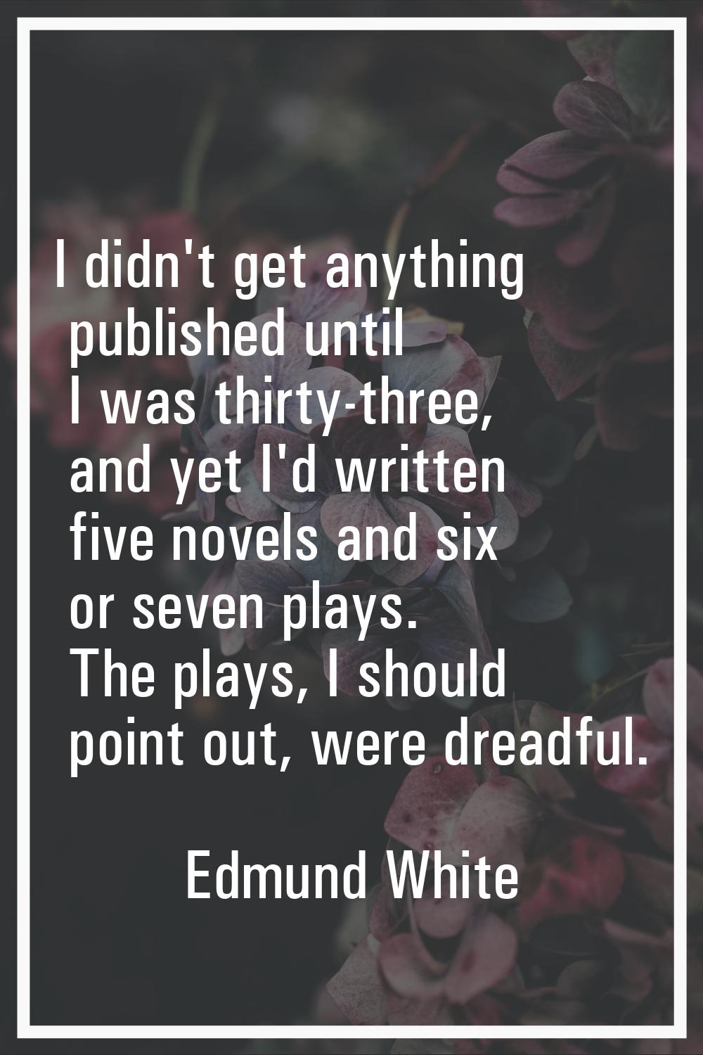 I didn't get anything published until I was thirty-three, and yet I'd written five novels and six o