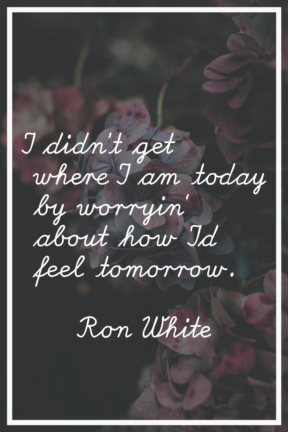 I didn't get where I am today by worryin' about how I'd feel tomorrow.