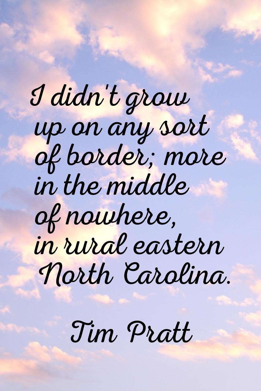 I didn't grow up on any sort of border; more in the middle of nowhere, in rural eastern North Carol