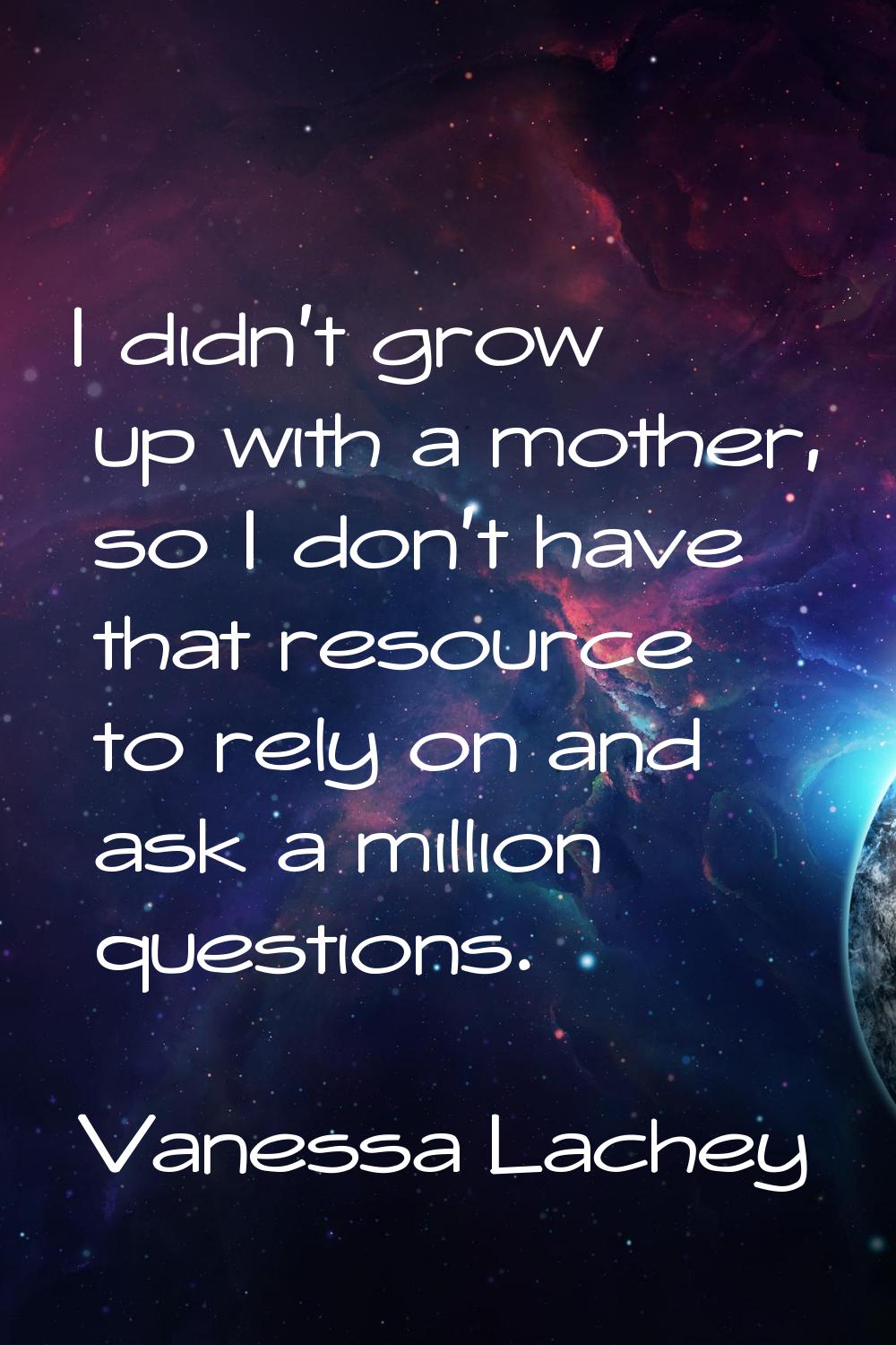 I didn't grow up with a mother, so I don't have that resource to rely on and ask a million question