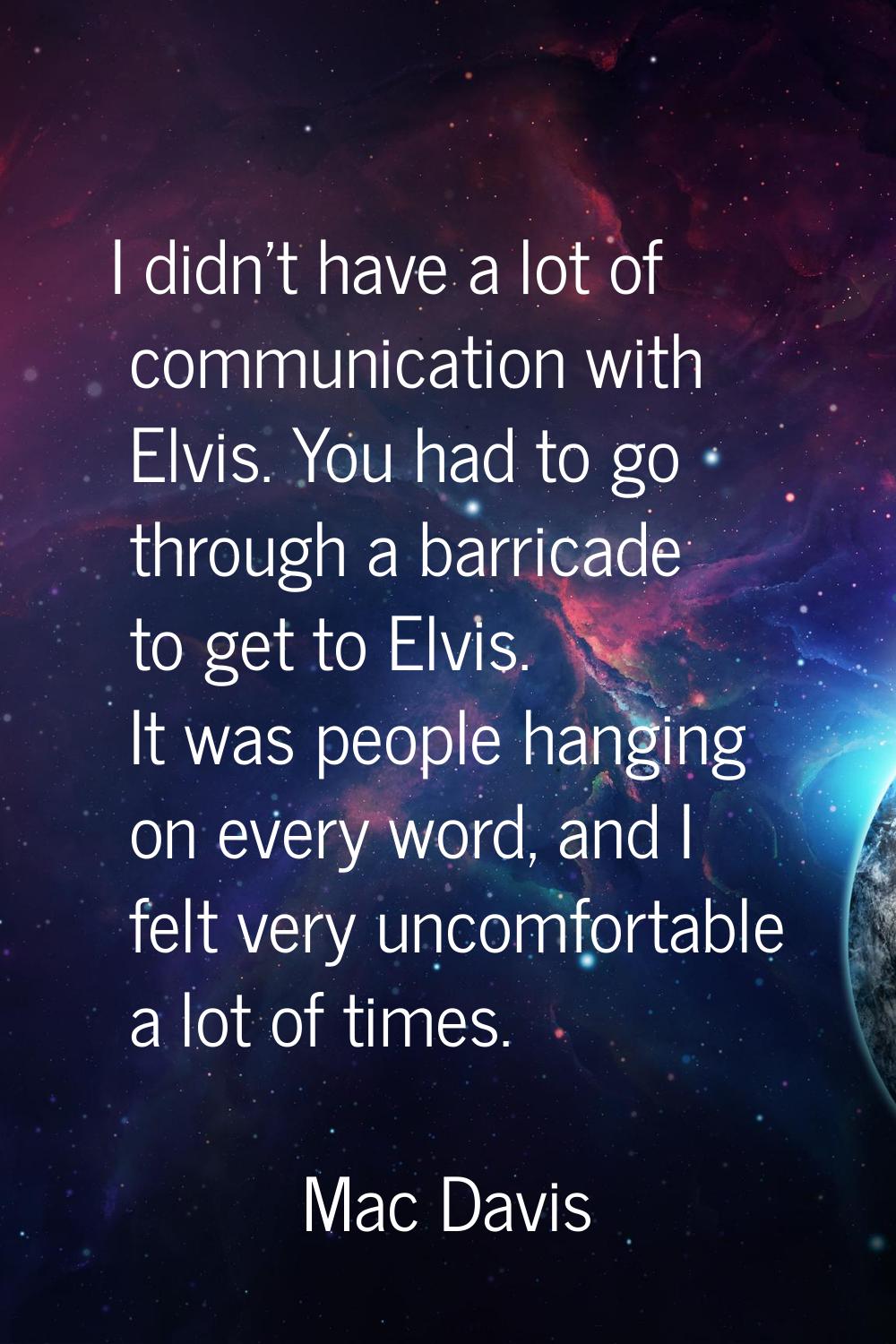 I didn't have a lot of communication with Elvis. You had to go through a barricade to get to Elvis.