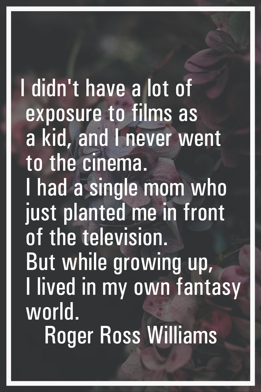 I didn't have a lot of exposure to films as a kid, and I never went to the cinema. I had a single m