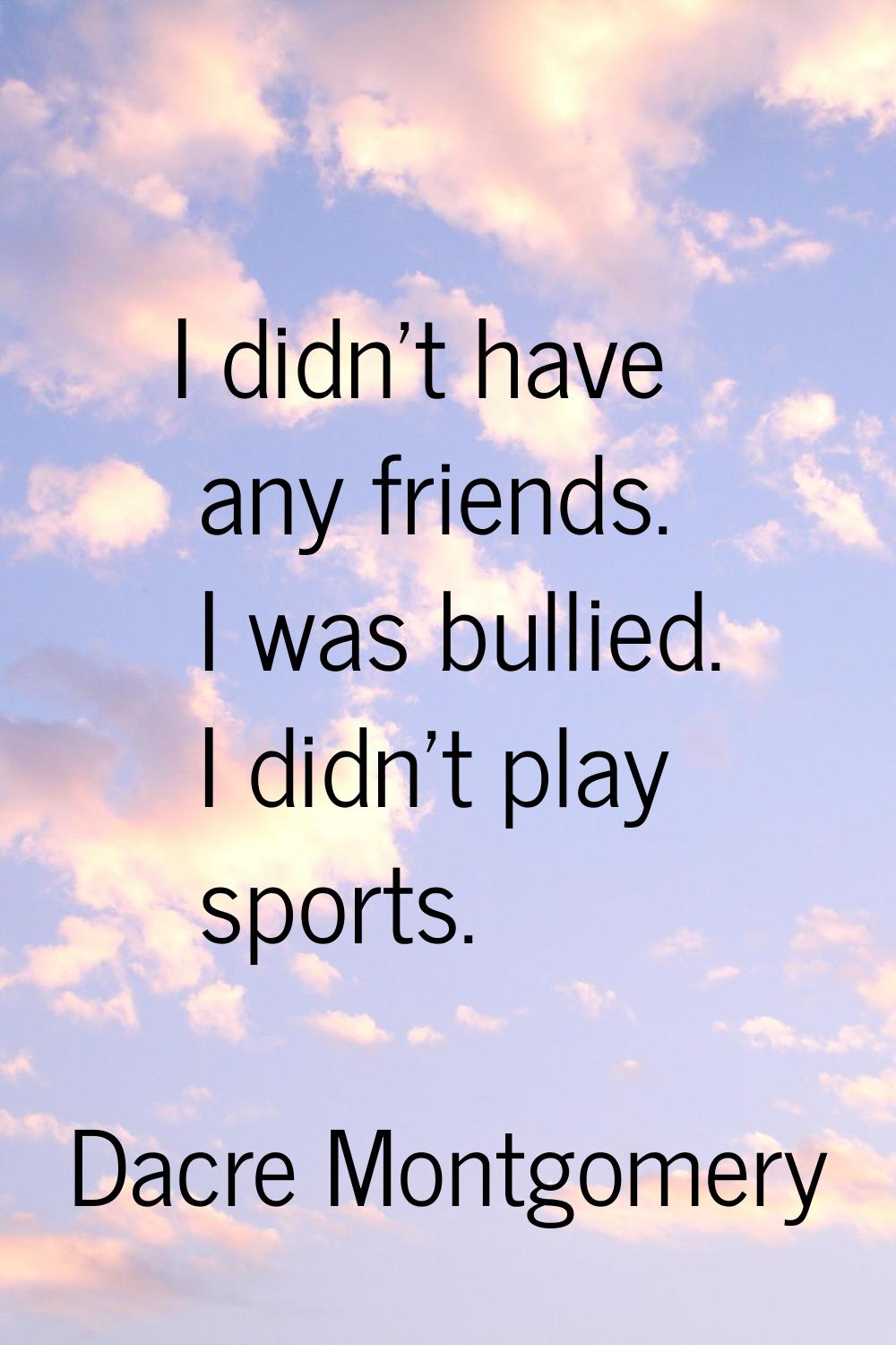 I didn't have any friends. I was bullied. I didn't play sports.
