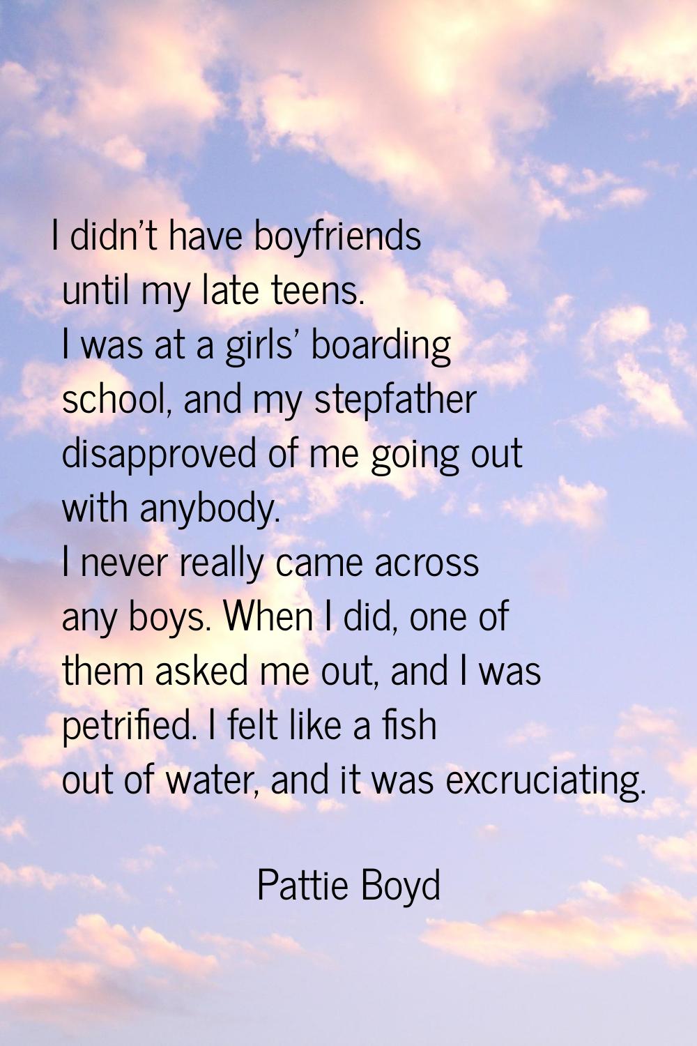 I didn't have boyfriends until my late teens. I was at a girls' boarding school, and my stepfather 