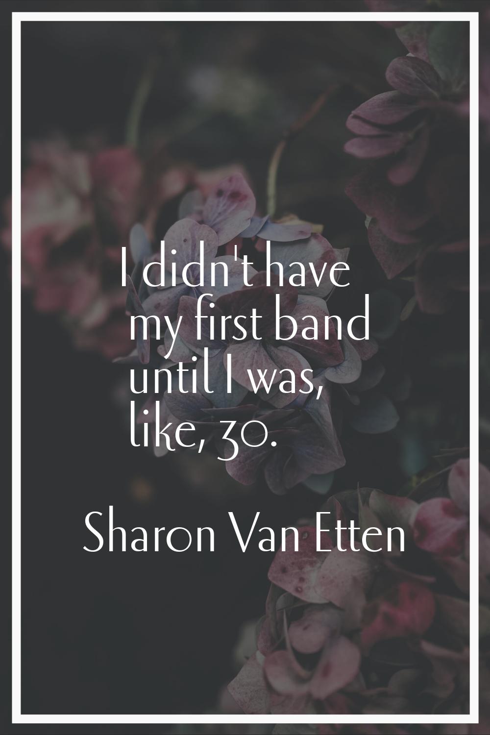 I didn't have my first band until I was, like, 30.