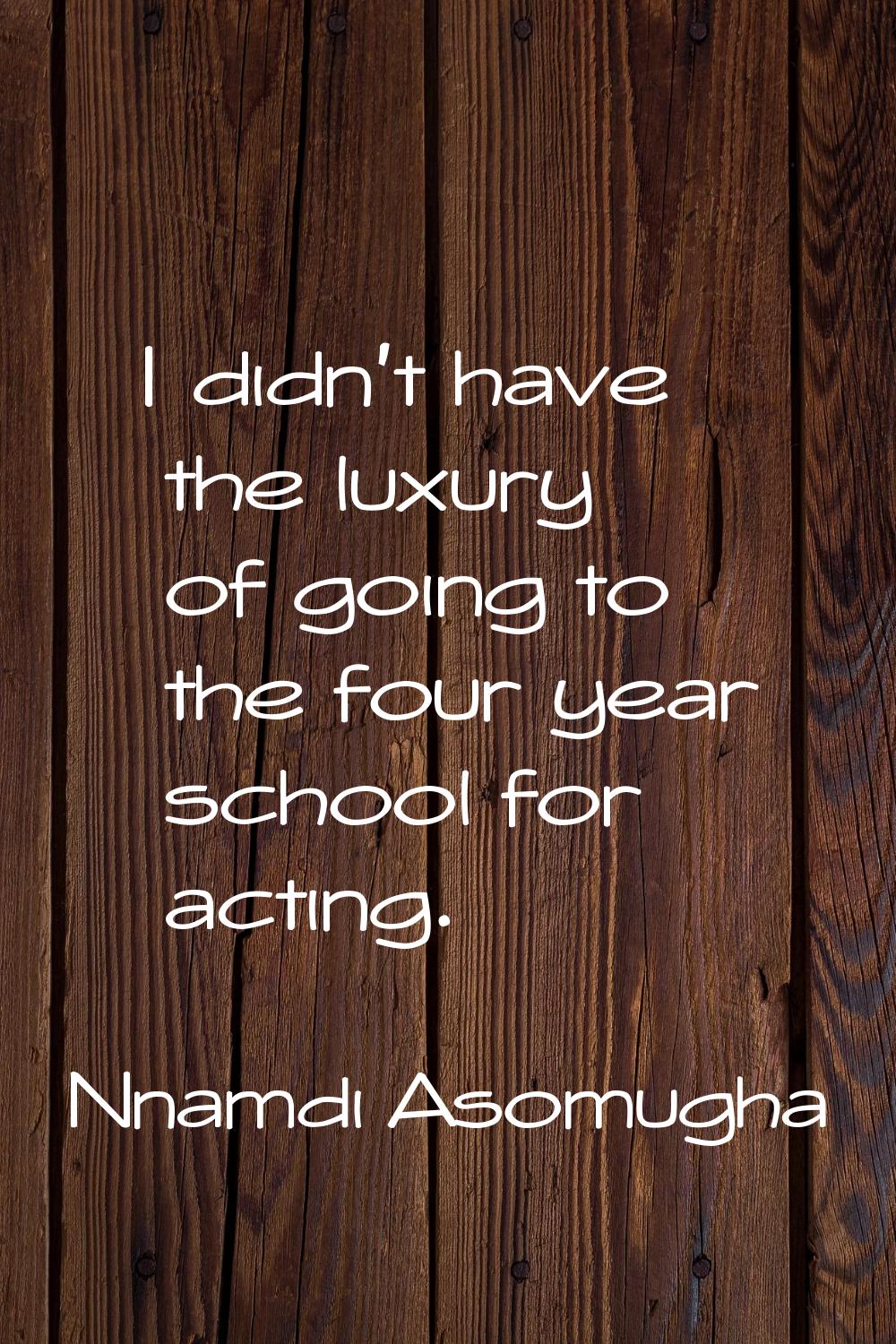 I didn't have the luxury of going to the four year school for acting.