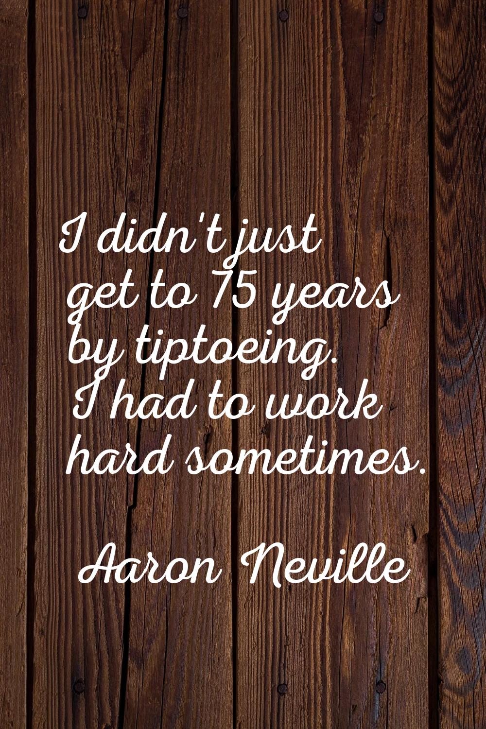 I didn't just get to 75 years by tiptoeing. I had to work hard sometimes.