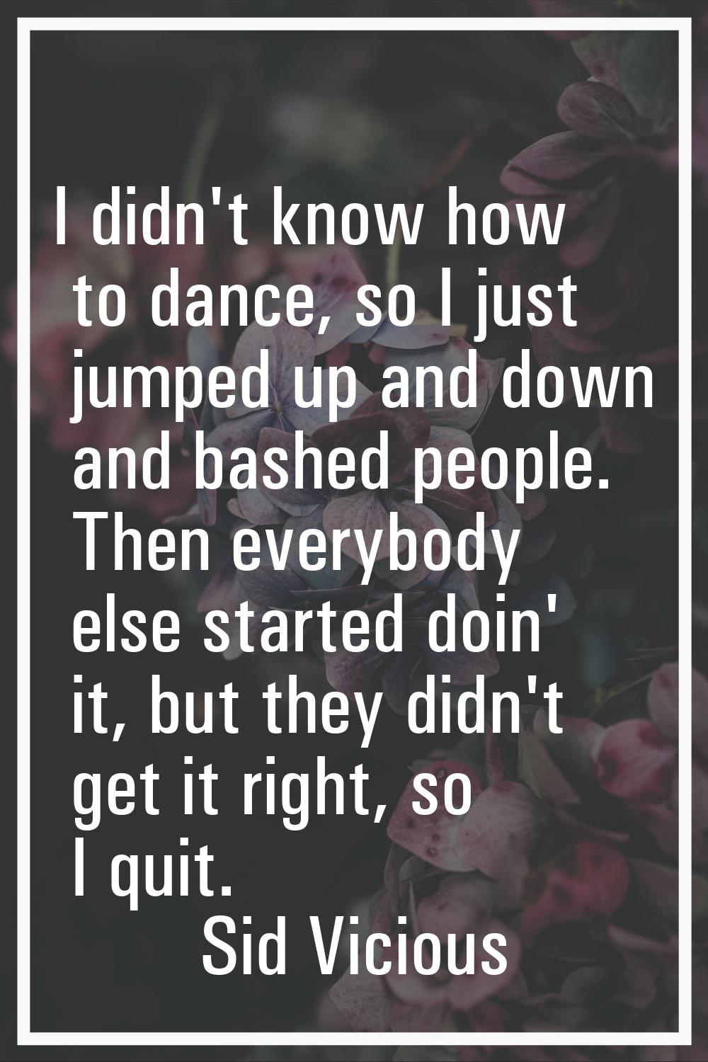 I didn't know how to dance, so I just jumped up and down and bashed people. Then everybody else sta