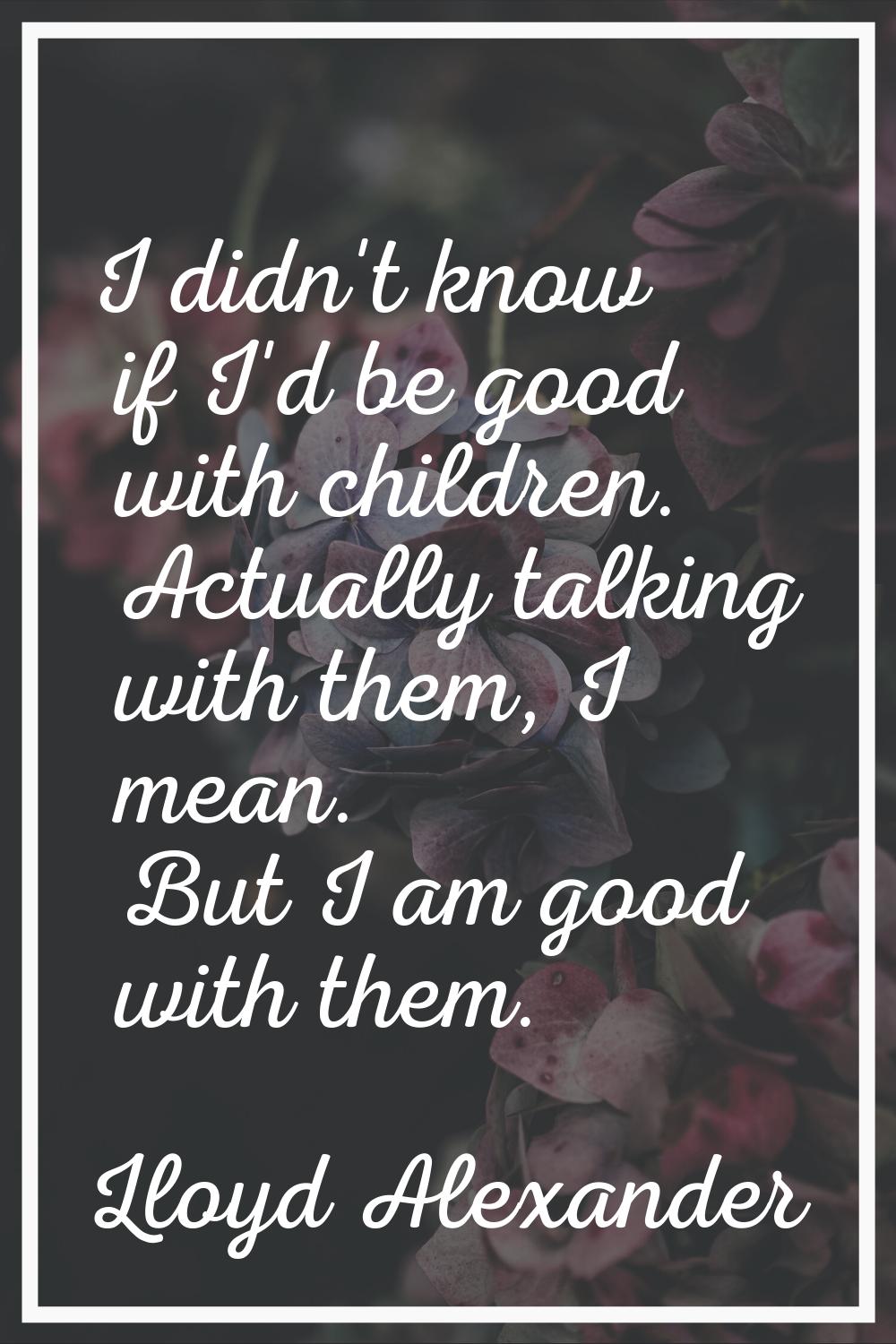 I didn't know if I'd be good with children. Actually talking with them, I mean. But I am good with 
