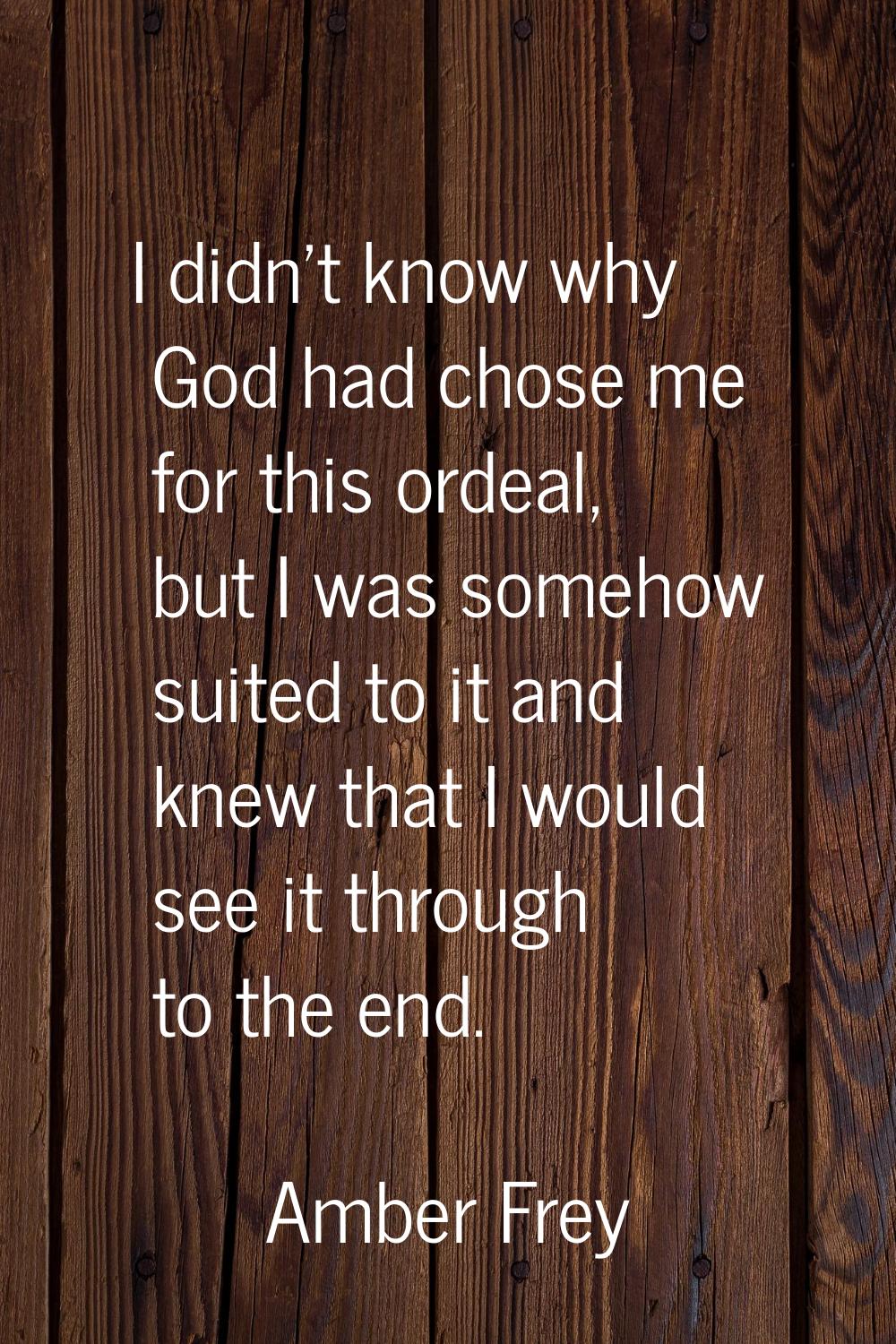 I didn't know why God had chose me for this ordeal, but I was somehow suited to it and knew that I 
