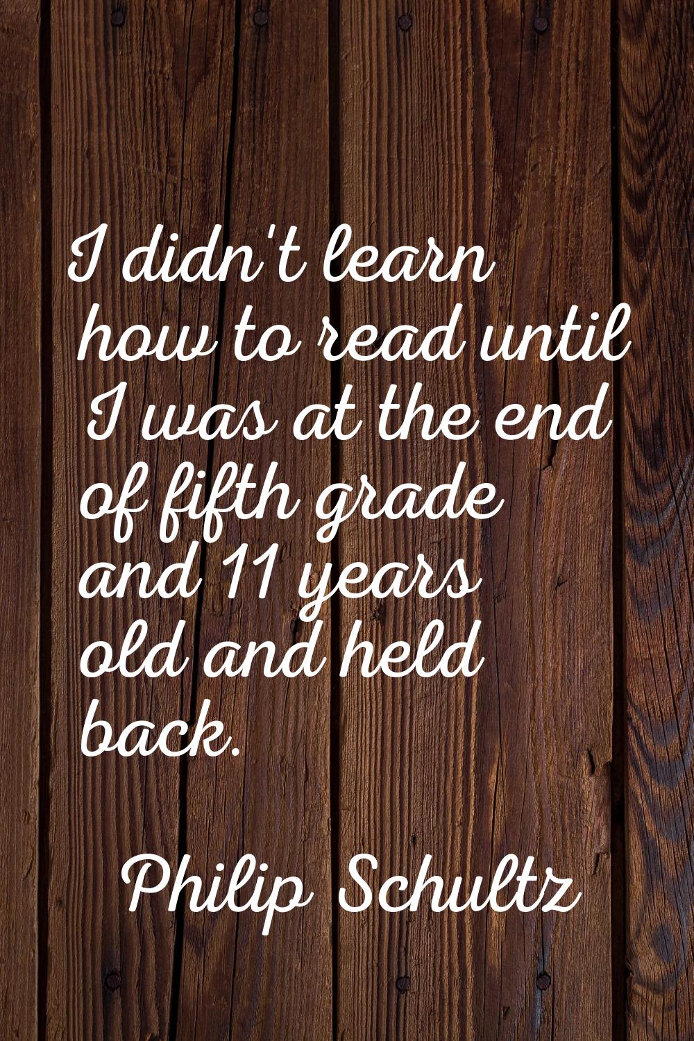 I didn't learn how to read until I was at the end of fifth grade and 11 years old and held back.