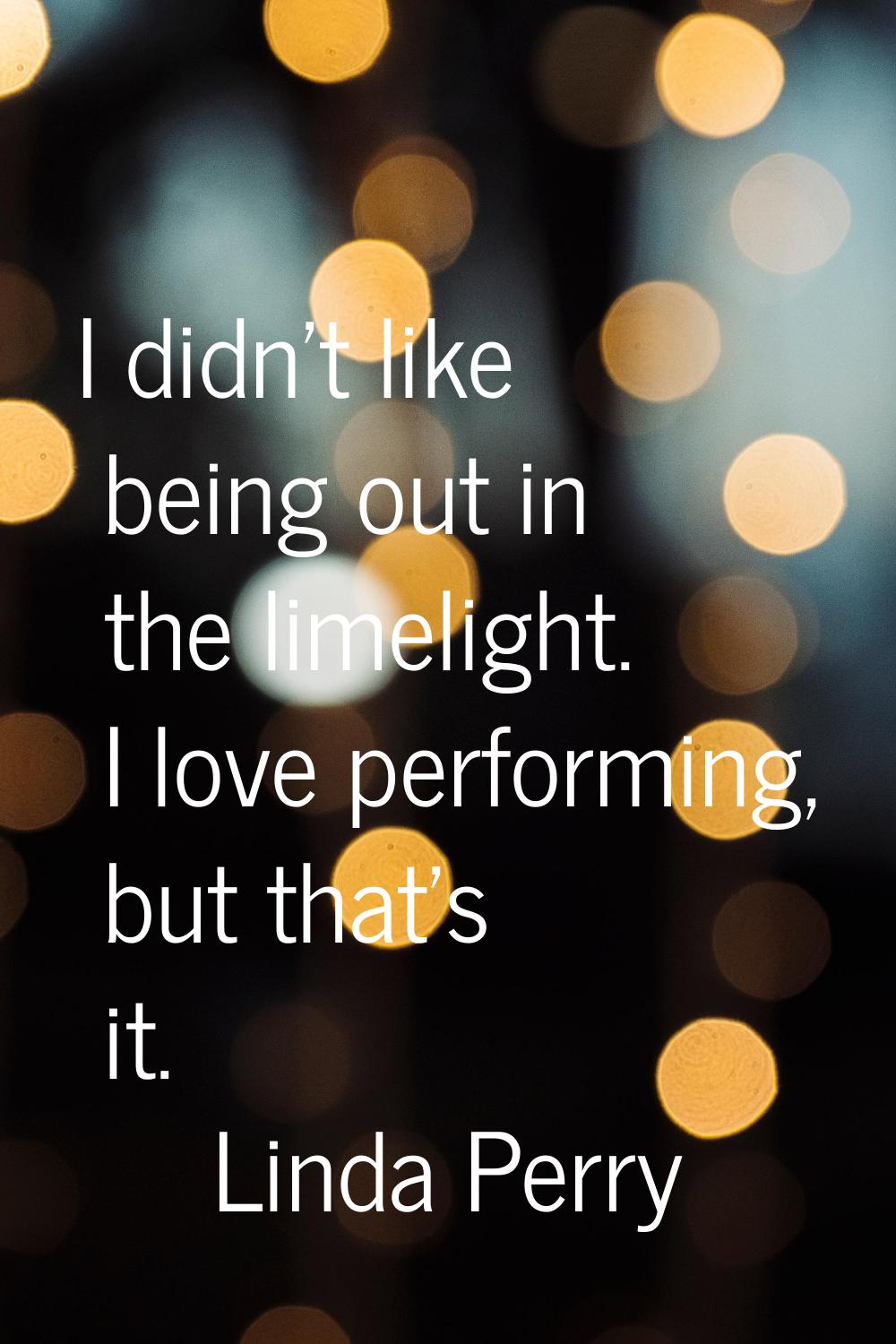 I didn't like being out in the limelight. I love performing, but that's it.