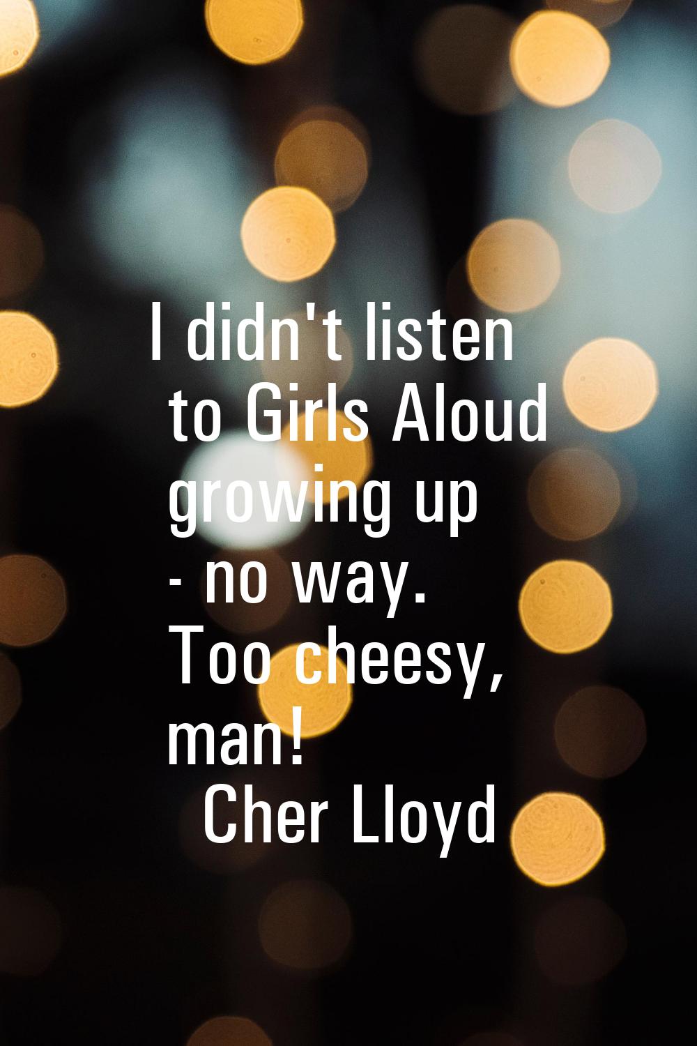 I didn't listen to Girls Aloud growing up - no way. Too cheesy, man!