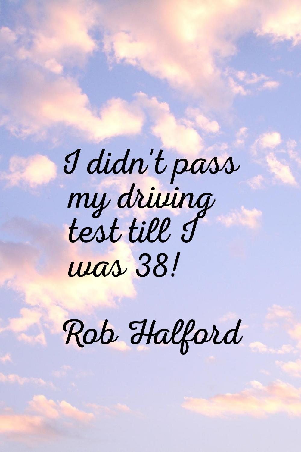 I didn't pass my driving test till I was 38!