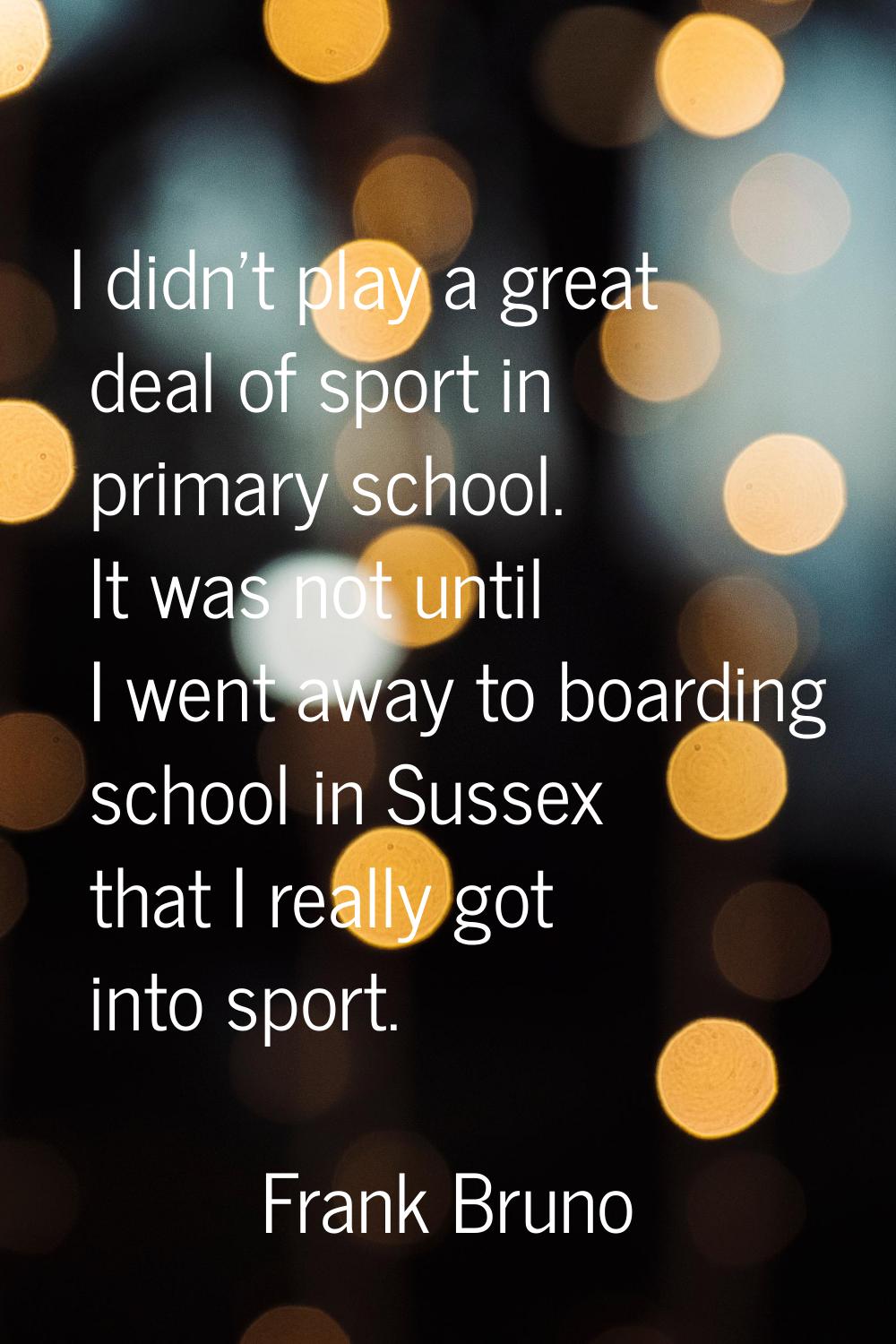 I didn't play a great deal of sport in primary school. It was not until I went away to boarding sch
