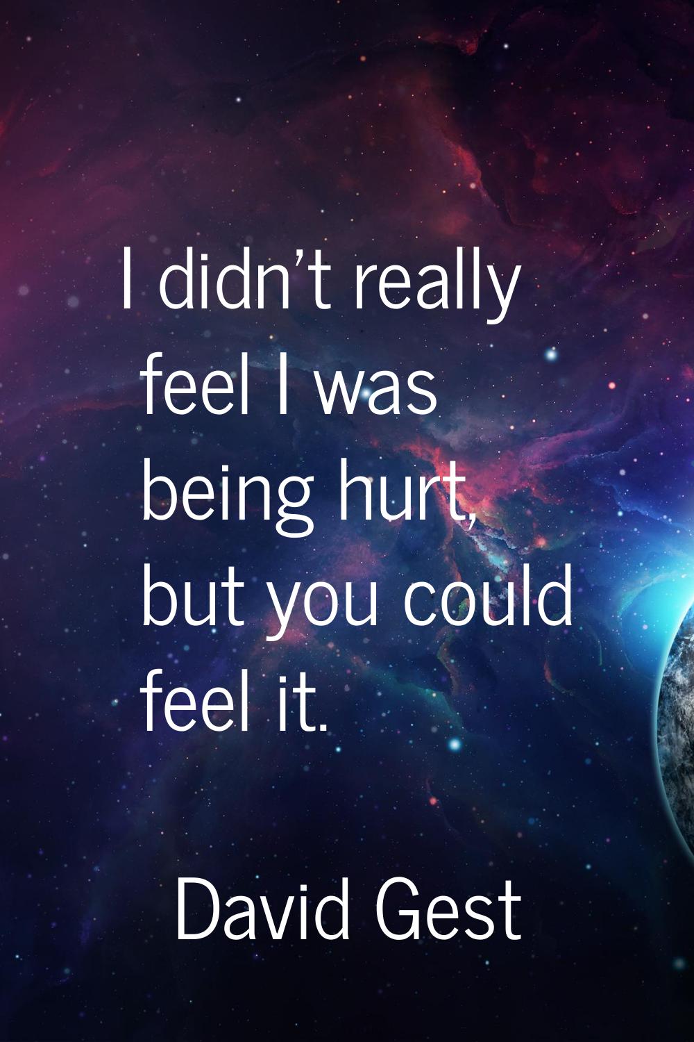 I didn't really feel I was being hurt, but you could feel it.