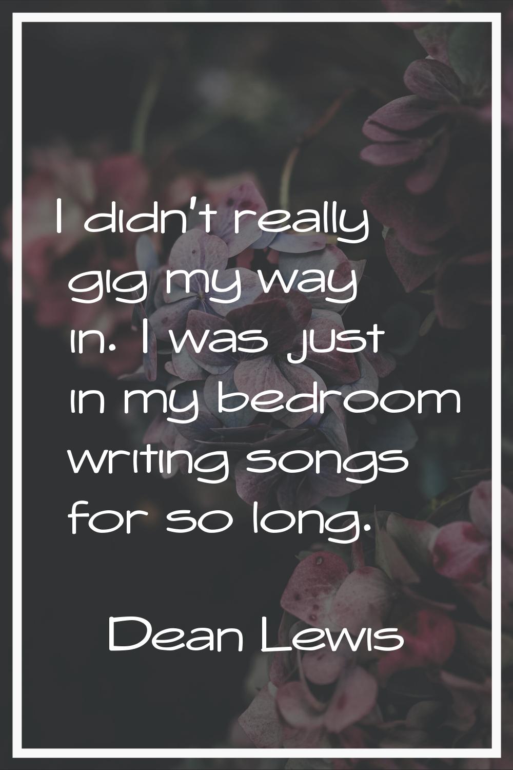 I didn't really gig my way in. I was just in my bedroom writing songs for so long.