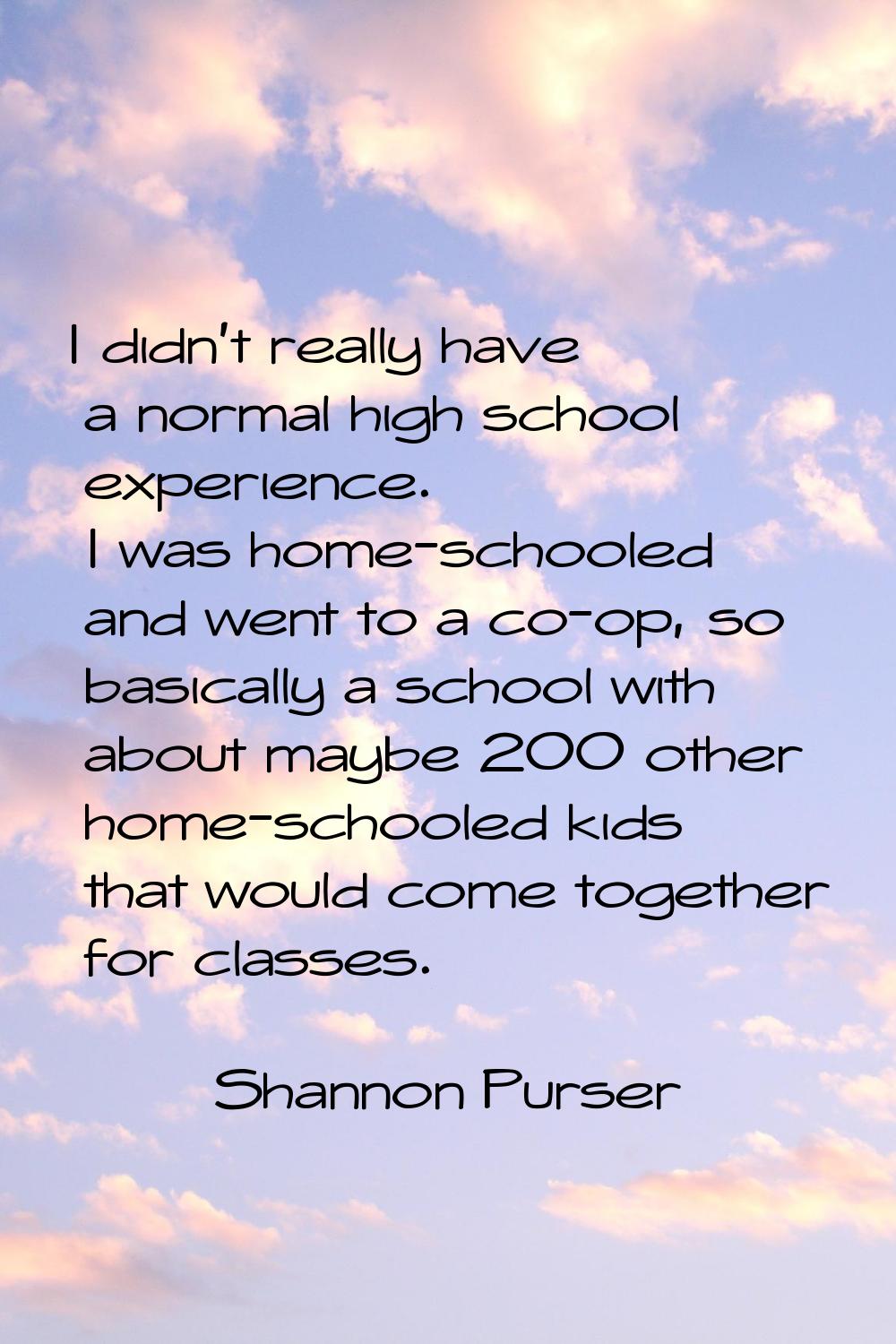 I didn't really have a normal high school experience. I was home-schooled and went to a co-op, so b