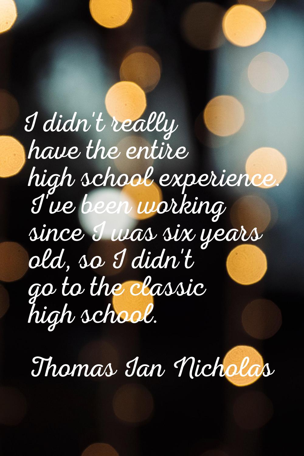 I didn't really have the entire high school experience. I've been working since I was six years old