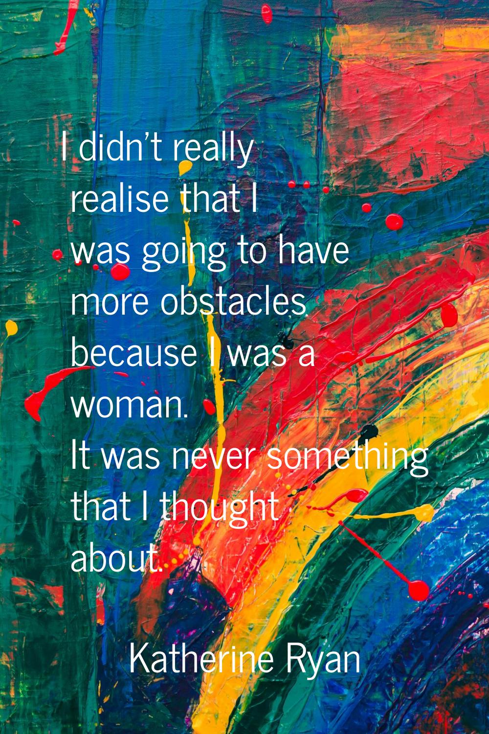 I didn't really realise that I was going to have more obstacles because I was a woman. It was never