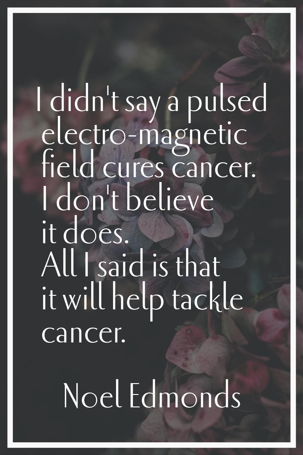 I didn't say a pulsed electro-magnetic field cures cancer. I don't believe it does. All I said is t