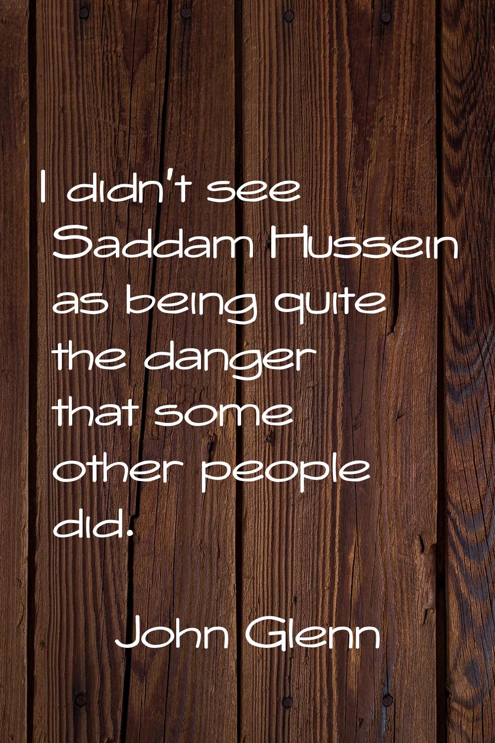 I didn't see Saddam Hussein as being quite the danger that some other people did.