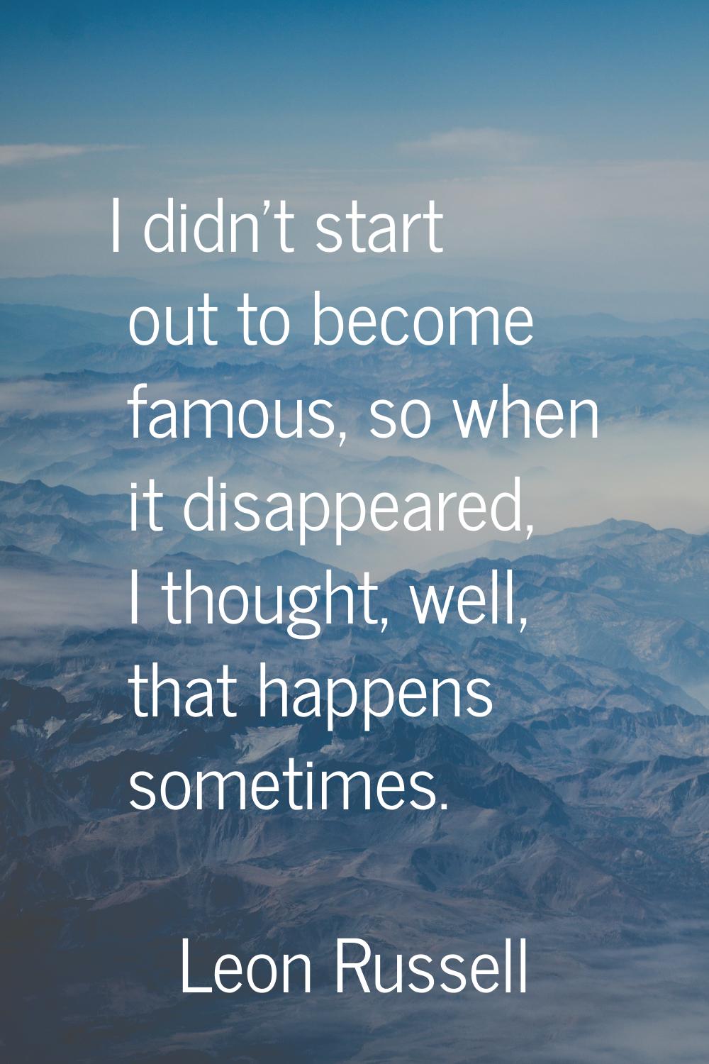 I didn't start out to become famous, so when it disappeared, I thought, well, that happens sometime