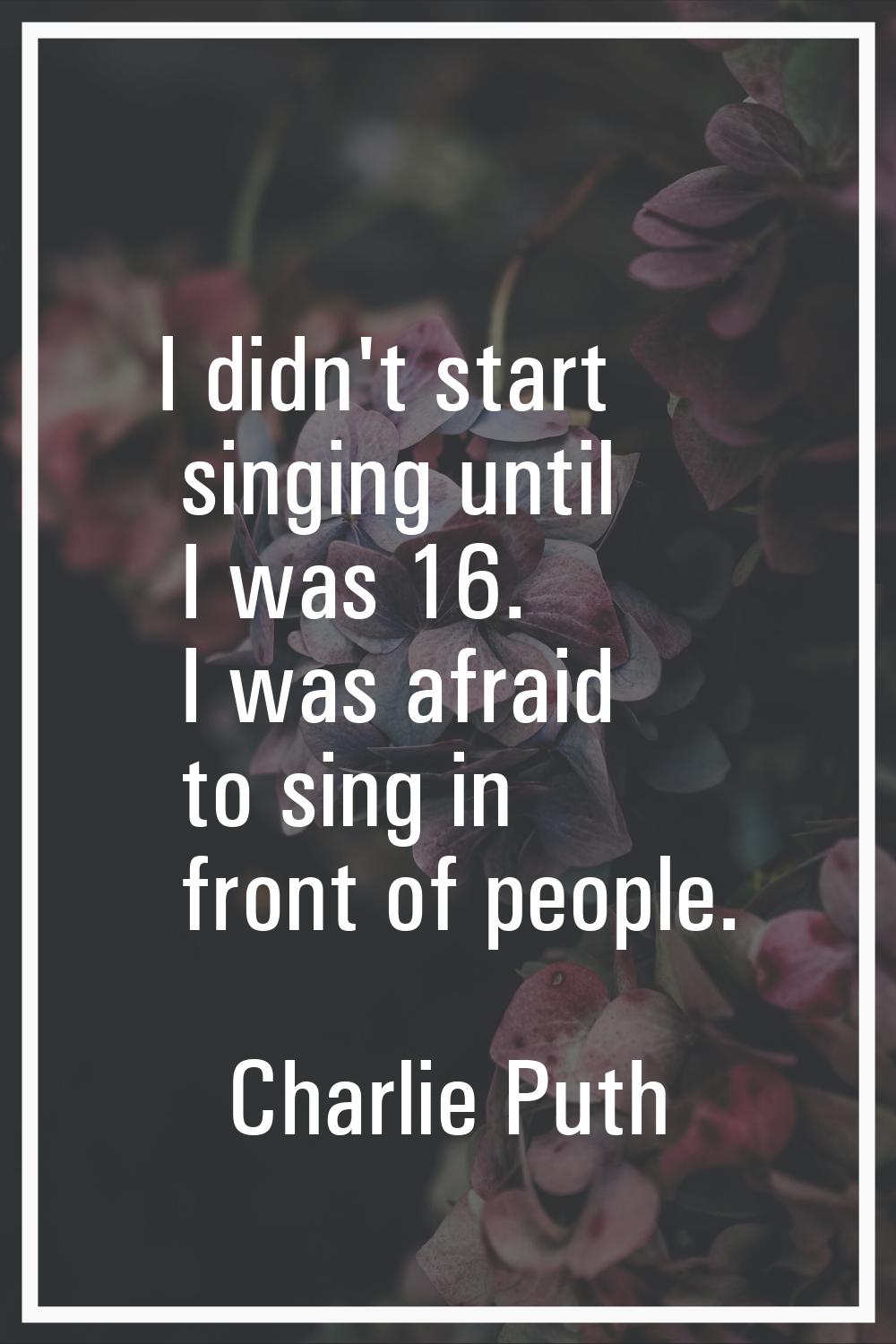 I didn't start singing until I was 16. I was afraid to sing in front of people.