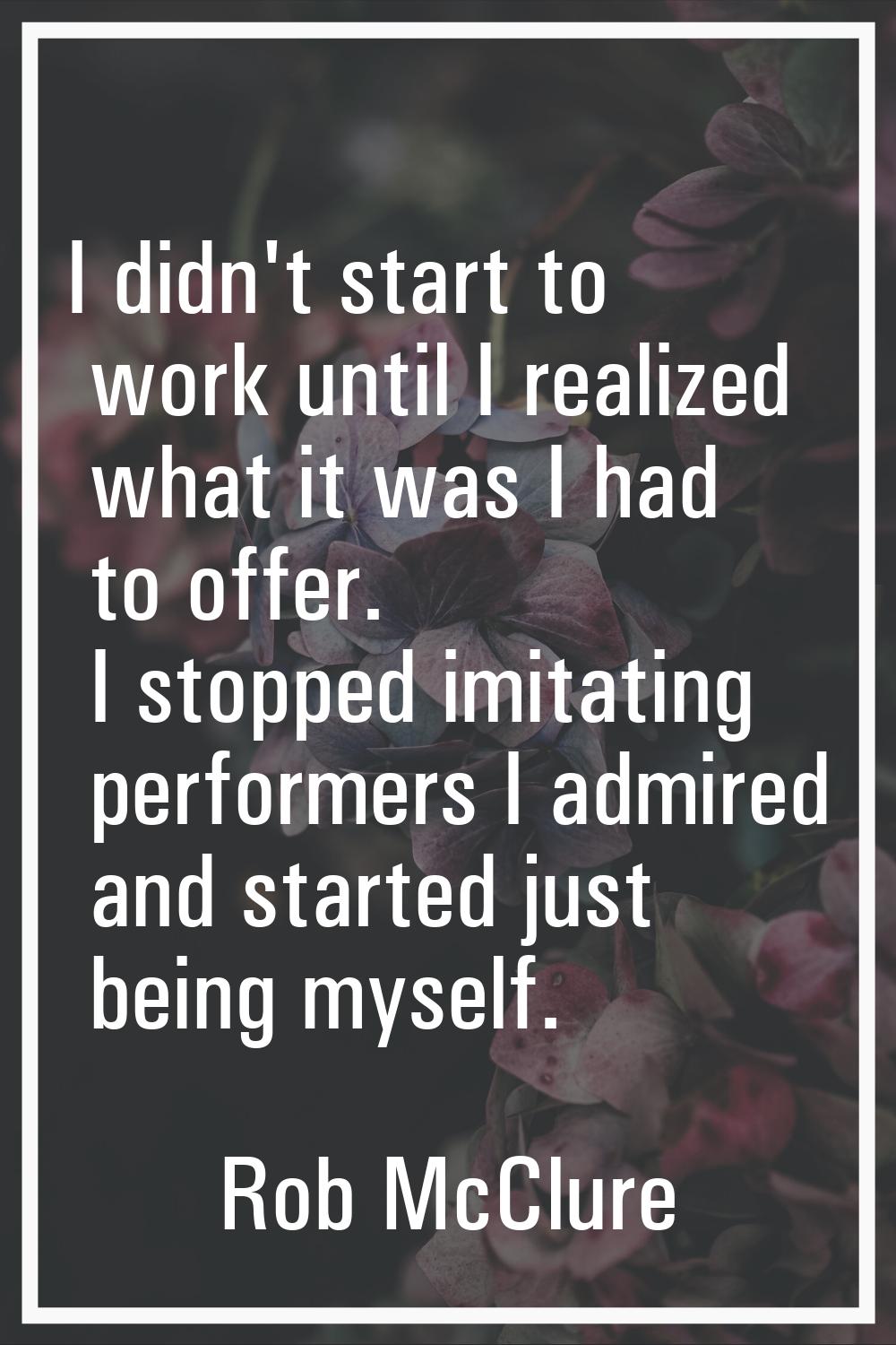 I didn't start to work until I realized what it was I had to offer. I stopped imitating performers 