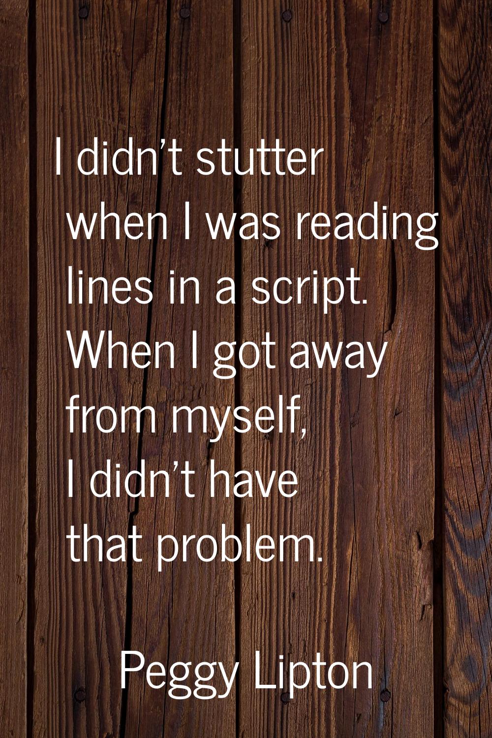 I didn't stutter when I was reading lines in a script. When I got away from myself, I didn't have t