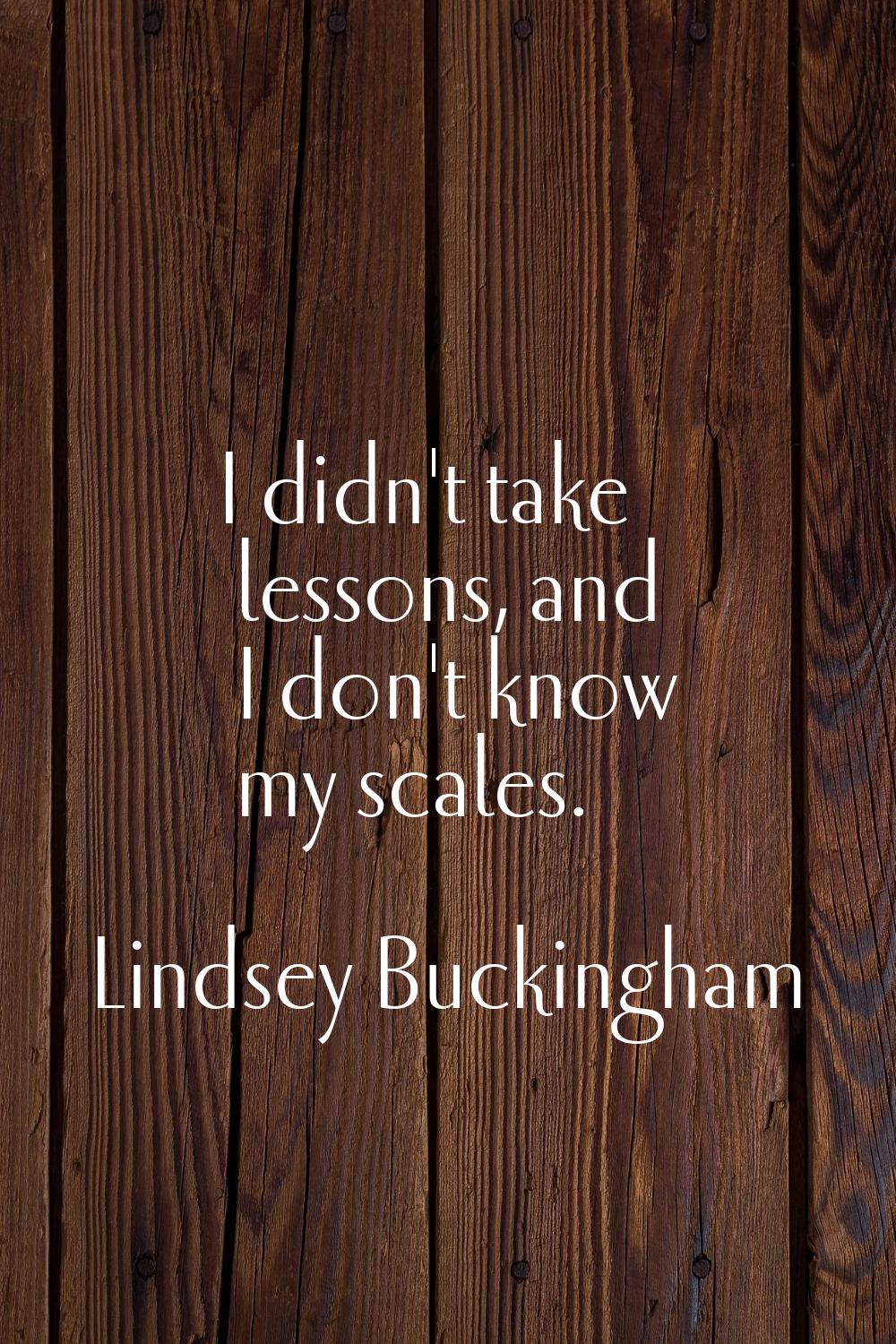 I didn't take lessons, and I don't know my scales.
