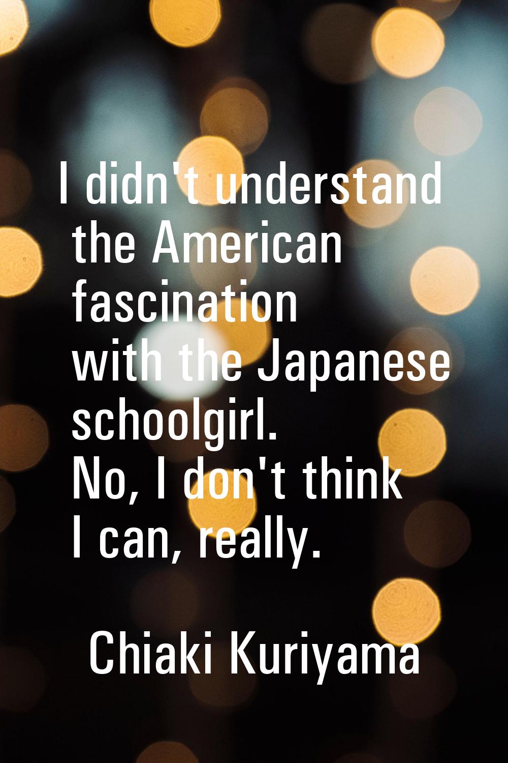 I didn't understand the American fascination with the Japanese schoolgirl. No, I don't think I can,