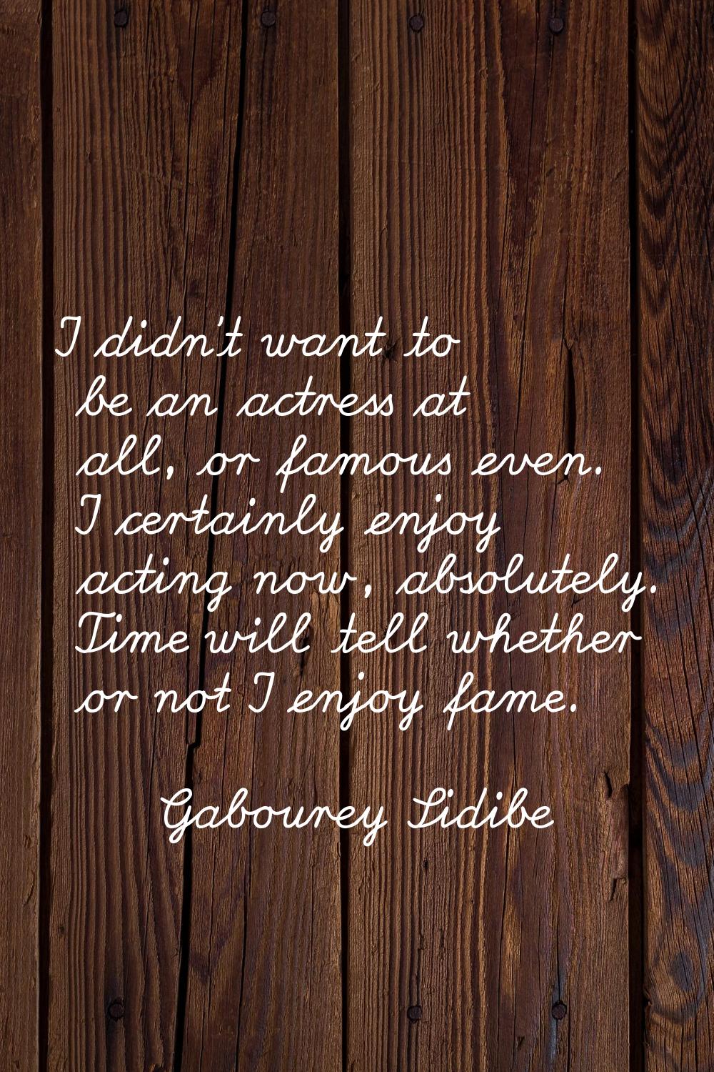 I didn't want to be an actress at all, or famous even. I certainly enjoy acting now, absolutely. Ti