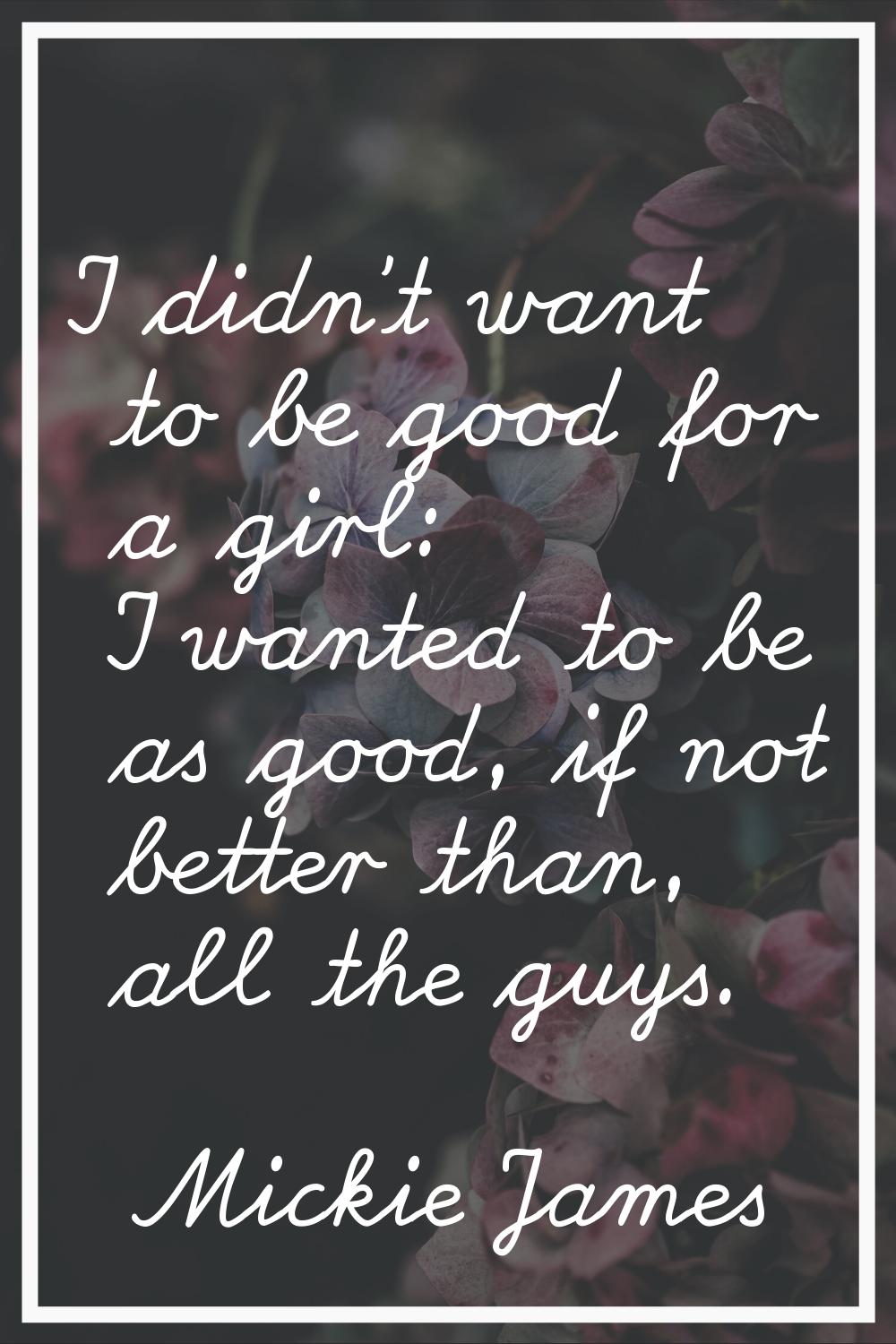 I didn't want to be good for a girl: I wanted to be as good, if not better than, all the guys.