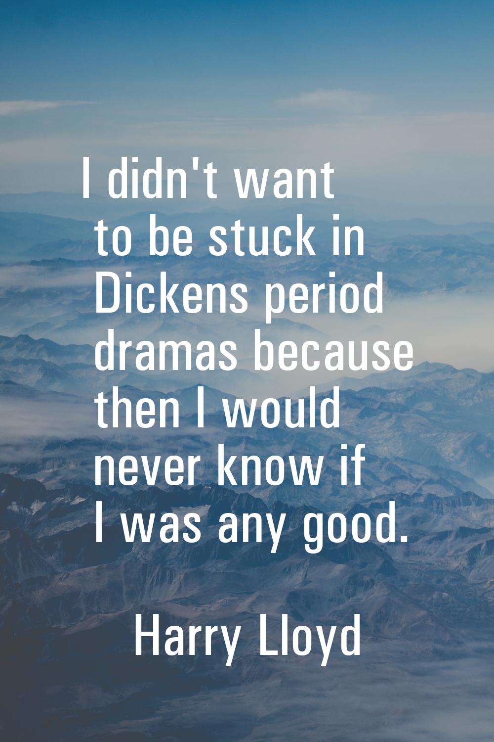 I didn't want to be stuck in Dickens period dramas because then I would never know if I was any goo