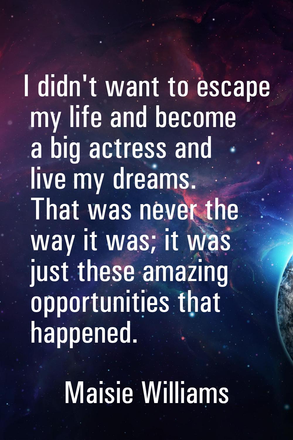 I didn't want to escape my life and become a big actress and live my dreams. That was never the way