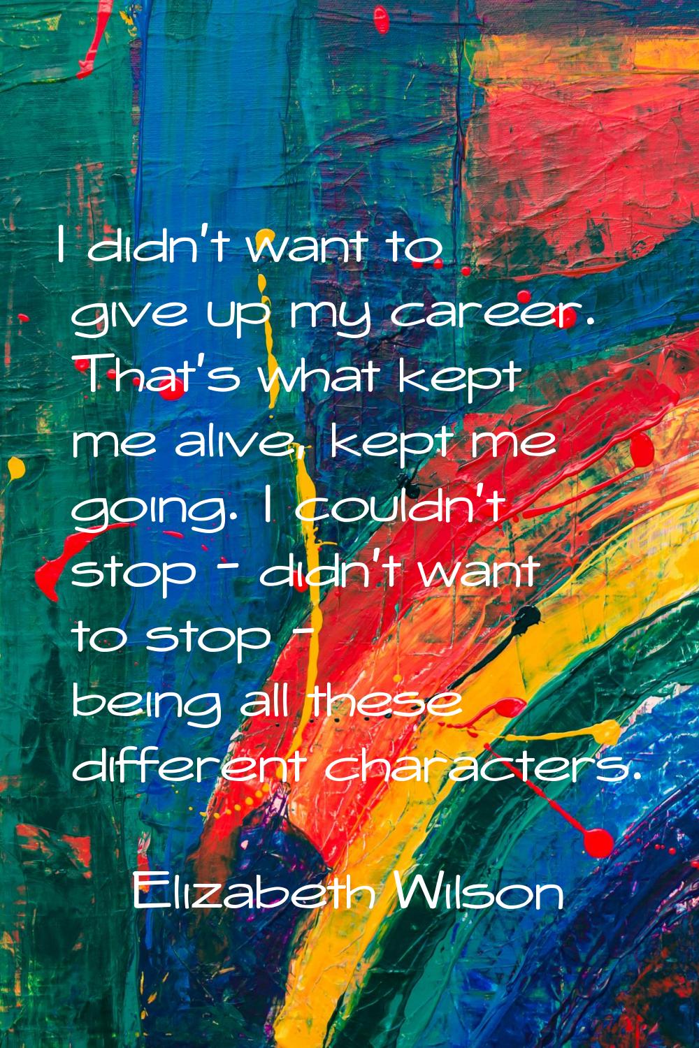 I didn't want to give up my career. That's what kept me alive, kept me going. I couldn't stop - did