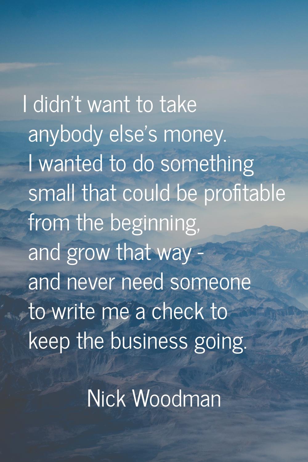 I didn't want to take anybody else's money. I wanted to do something small that could be profitable