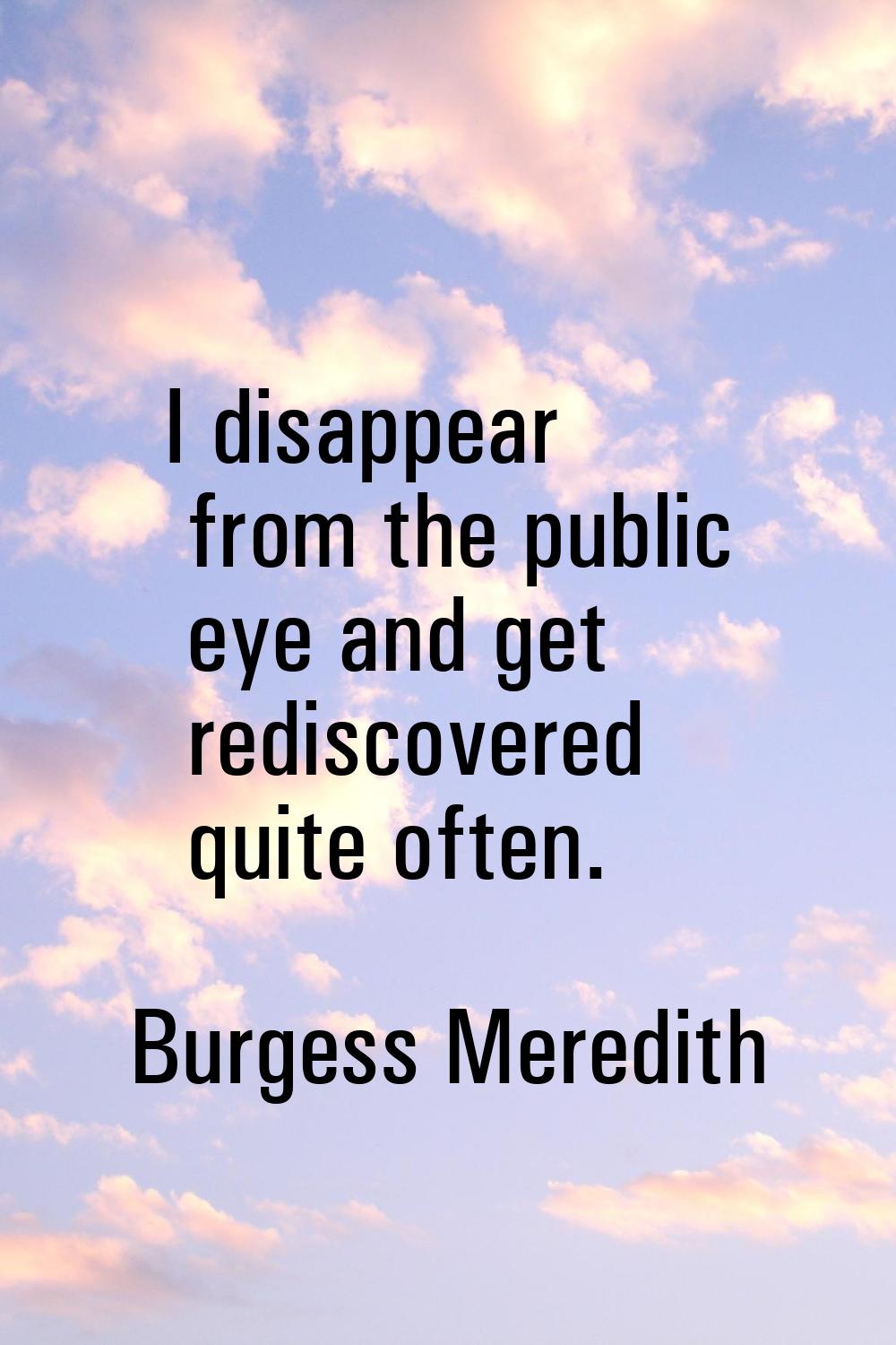 I disappear from the public eye and get rediscovered quite often.