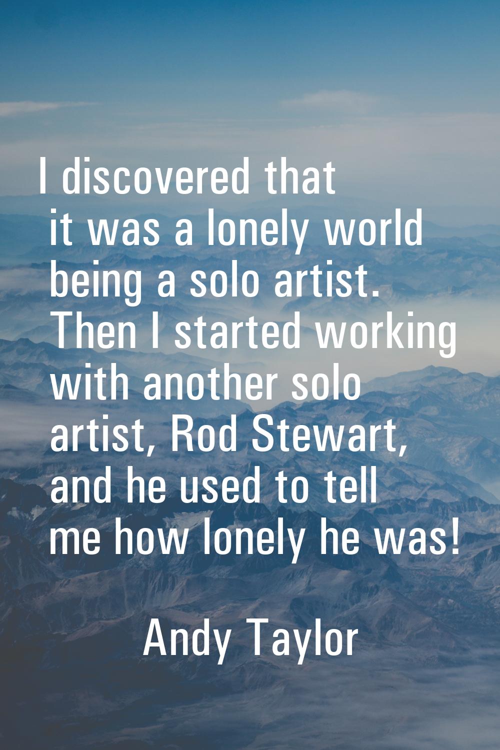 I discovered that it was a lonely world being a solo artist. Then I started working with another so